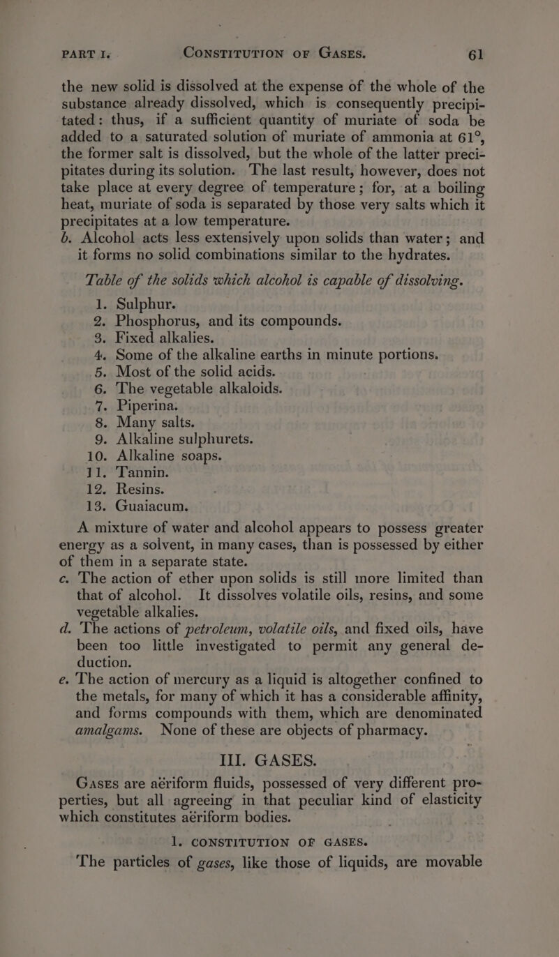 the new solid is dissolved at the expense of the whole of the substance already dissolved, which is consequently precipi- tated: thus, if a sufficient quantity of muriate of soda be added to a saturated solution of muriate of ammonia at 61°, the former salt is dissolved, but the whole of the latter preci- pitates during its solution. The last result, however, does not take place at every degree of temperature; for, at a boiling heat, muriate of soda is separated by those very salts which it precipitates at a low temperature. b. Alcohol acts less extensively upon solids than water; and it forms no solid combinations similar to the hydrates. Table of the solids which alcohol is capable of dissolving. 1. Sulphur. 2. Phosphorus, and its compounds. 3. Fixed alkalies. — 4. Some of the alkaline earths in minute portions. 5. Most of the solid acids. 6. The vegetable alkaloids. 7. Piperina. 8. Many salts. 9. Alkaline sulphurets. 10. Alkaline soaps. 11. Tannin. 12. Resins. 13. Guaiacum. A mixture of water and alcohol appears to possess greater energy as a solvent, in many cases, than is possessed by either of them in a separate state. c. The action of ether upon solids is still more limited than that of alcohol. It dissolves volatile oils, resins, and some vegetable alkalies. d. ‘The actions of petroleum, volatile oils, and fixed oils, have been too little investigated to permit any general de- duction. e. The action of mercury as a liquid is altogether confined to the metals, for many of which it has a considerable affinity, and forms compounds with them, which are denominated amalgams. None of these are objects of pharmacy. III. GASES. Gases are aériform fluids, possessed of very different pro- perties, but all agreeing in that peculiar kind of elasticity which constitutes aériform bodies. 1. CONSTITUTION OF GASES. The particles of gases, like those of liquids, are movable