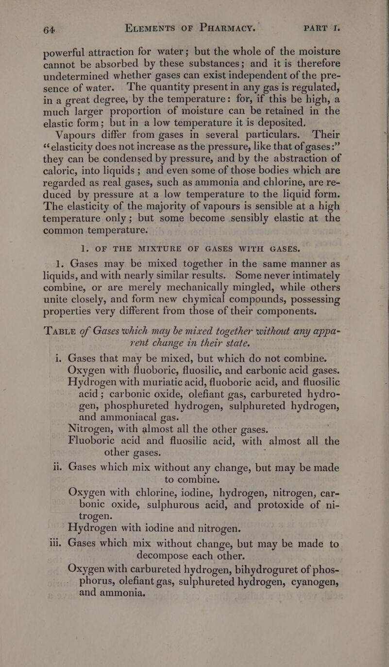 powerful attraction for water; but the whole of the moisture cannot be absorbed by these substances; and it is therefore undetermined whether gases can exist independent of the pre- sence of water. ‘The quantity present in any gas is regulated, in a great degree, by the temperature: for, if this be high, a much larger proportion of moisture can be retained in the elastic form; but in a low temperature it is deposited. Vapours differ from gases in several particulars. Their ‘¢ elasticity does not increase as the pressure, like that of gases:” they can be condensed by pressure, and by the abstraction of caloric, into liquids ; and even some of those bodies which are regarded as real gases, such as ammonia and chlorine, are re- duced by pressure at a low temperature to the liquid form. temperature only; but some become sensibly elastic at the common temperature. 1. OF THE MIXTURE OF GASES WITH GASES. 1. Gases may be mixed together in the same manner as liquids, and with nearly similar results. Some never intimately combine, or are merely mechanically mingled, while others unite closely, and form new chymical compounds, possessing properties very different from those of their components. TaB ie of Gases which may be mixed together without any appa- rent change tn their state. i. Gases that may be mixed, but which do not combine. Oxygen with fluoboric, fluosilic, and carbonic acid gases. Hydrogen with muriatic acid, fluoboric acid, and fluosilic acid ; carbonic oxide, olefiant gas, carbureted hydro- gen, phosphureted hydrogen, sulphureted hydrogen, and ammoniacal gas. Nitrogen, with almost all the other gases. Fluoboric acid and fluosilic acid, with almost all the other gases. ii. Gases which mix without any change, but may be made to combine. Oxygen with chlorine, iodine, hydrogen, nitrogen, car- bonic oxide, sulphurous acid, and protoxide of ni- trogen. Hydrogen with iodine and nitrogen. iil, Gases which mix without change, but may be made to decompose each other. Oxygen with carbureted hydrogen, bihydroguret of phos- phorus, olefiant gas, sulphureted hydrogen, cyanogen, and ammonia, 4 a ee