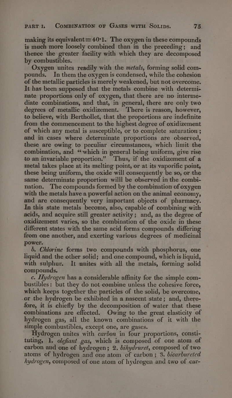 making its equivalent=40°1. The oxygen in these compounds is much more loosely combined than in the preceding; and thence the greater facility with which they are decomposed by combustibles. | Oxygen unites readily with the metals, forming solid com- pounds. In them the oxygen is condensed, while the cohesion of the metallic particles is merely weakened, but not overcome. It has been supposed that the metals combine with determi- nate proportions only of oxygen, that there are no interme- diate combinations, and that, in general, there are only two degrees of metallic oxidizement. ‘There is reason, however, to believe, with Berthollet, that the proportions are indefinite from the commencement to the highest degree of oxidizement of which any metal is susceptible, or to complete saturation ; and in cases where determinate proportions are observed, these are owing to peculiar circumstances, which limit the combination, and ‘which in general being uniform, give rise to an invariable proportion.” ‘Thus, if the oxidizement of a metal takes place at its melting point, or at its vaporific point, these being uniform, the oxide will consequently be so, or the same determinate proportion willl be observed in the combi- nation. ‘The compounds formed by the combination of oxygen with the metals have a powerful action on the animal economy, and are consequently very important objects of pharmacy. In this state metals become, also, capable of combining with acids, and acquire still greater activity; and, as the degree of oxidizement varies, so the combination of the oxide in these different states with the same acid forms compounds differing from one another, and exerting various degrees of medicinal power. 6. Chlorine forms two compounds with phosphorus, one liquid.and the other solid; and one compound, which is liquid, with sulphur. It wnites with all the metals, forming solid compounds. c. Hydrogen has a considerable affinity for the simple com- bustibles: but they do not combine unless the cohesive force, which keeps together the particles of the solid, be overcome, or the hydrogen be exhibited in a nascent state; and, there- fore, it is chiefly by the decomposition of water that these combinations are effected. Owing to the great elasticity of hydrogen gas, all the known combinations of it with the simple combustibles, except one, are gases. Hydrogen unites with carbon in four proportions, consti- tuting, 1. olefiant gas, which is composed of one atom of carbon and one of hydrogen; 2. bihydruret, composed of two atoms of hydrogen and one atom of carbon; 3. bicarbureted hydrogen, composed of one atom of hydrogen and two of .car-