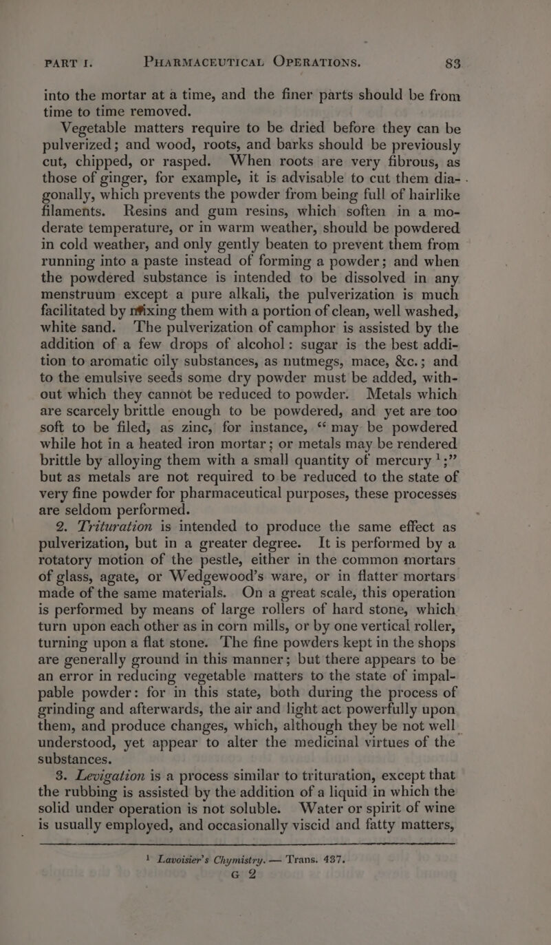 into the mortar at a time, and the finer parts should be from time to time removed. Vegetable matters require to be dried before they can be pulverized; and wood, roots, and barks should be previously cut, chipped, or rasped. When roots are very fibrous, as those of ginger, for example, it is advisable to cut them dia- . gonally, which prevents the powder from being full of hairlike filaments. Resins and gum resins, which soften in a mo- derate temperature, or in warm weather, should be powdered in cold weather, and only gently beaten to prevent them from running into a paste instead of forming a powder; and when the powdered substance is intended to be dissolved in any menstruum except a pure alkali, the pulverization is much facilitated by nfixing them with a portion of clean, well washed, white sand. ‘The pulverization of camphor is assisted by the addition of a few drops of alcohol: sugar is the best addi- tion to aromatic oily substances, as nutmegs, mace, &amp;c.; and to the emulsive seeds some dry powder must be added, with- out which they cannot be reduced to powder. Metals which are scarcely brittle enough to be powdered, and yet are too soft to be filed, as zinc, for instance, ‘‘ may be powdered while hot in a heated iron mortar; or metals may be rendered brittle by alloying them with a small quantity of mercury ‘;” but as metals are not required to be reduced to the state of very fine powder for pharmaceutical purposes, these processes are seldom performed. 2. Trituration is intended to produce the same effect as pulverization, but in a greater degree. It is performed by a rotatory motion of the pestle, either in the common mortars of glass, agate, or Wedgewood’s ware, or in flatter mortars made of the same materials. On a great scale, this operation is performed by means of large rollers of hard stone, which turn upon each other as in corn mills, or by one vertical roller, turning upon a flat stone. The fine powders kept in the shops are generally ground in this manner; but there appears to be an error in reducing vegetable matters to the state of impal- pable powder: for in this state, both during the process of grinding and afterwards, the air and light act powerfully upon them, and produce changes, which, although they be not well understood, yet appear to alter the medicinal virtues of the substances. 3. Levigation is a process similar to trituration, except that the rubbing is assisted by the addition of a liquid in which the solid under operation is not soluble. Water or spirit of wine is usually employed, and occasionally viscid and fatty matters, 1 Lavoisier’s Chymistry. — Trans. 437. G2