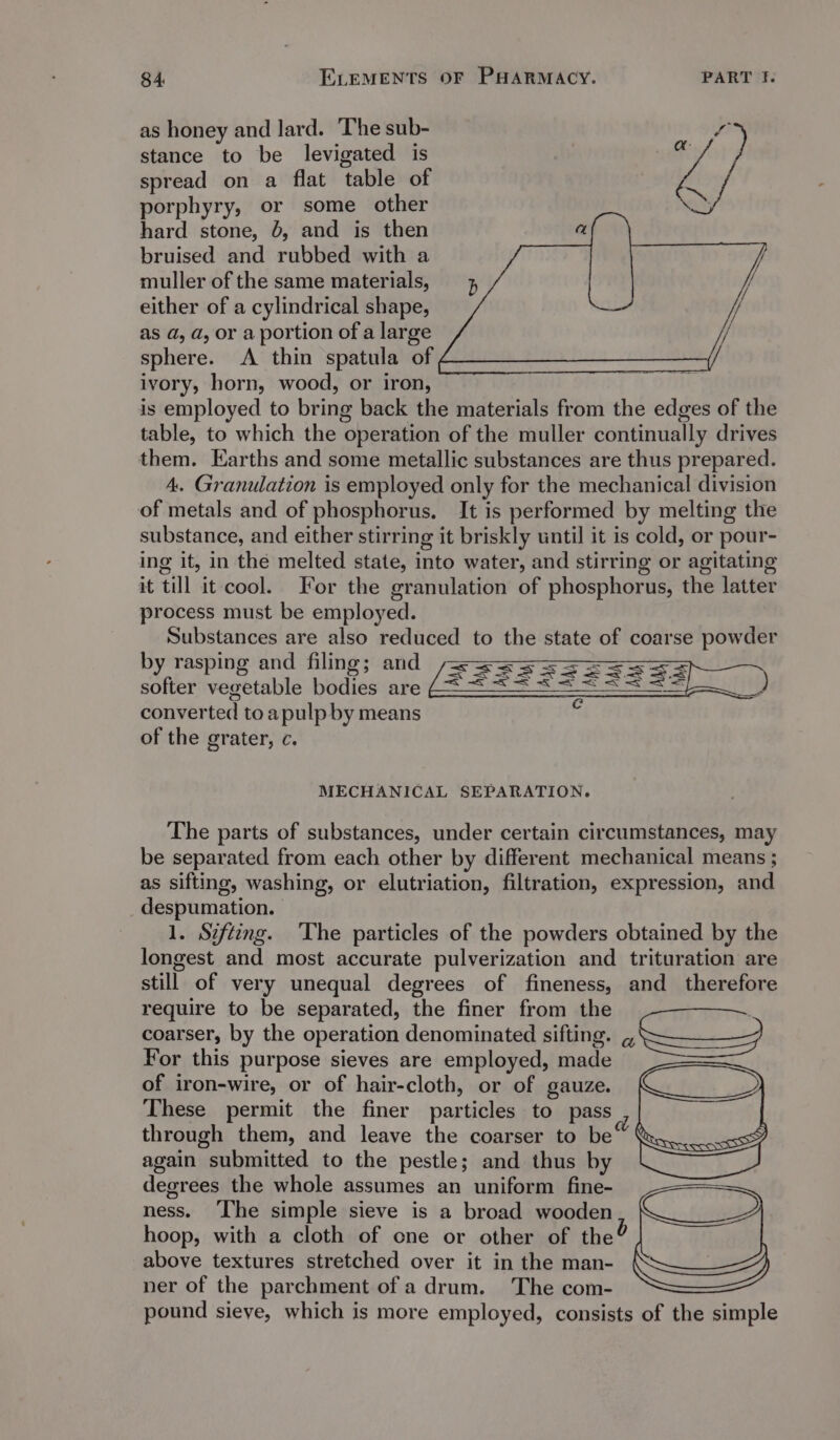 as honey and lard. ‘The sub- stance to be levigated is spread on a flat table of porphyry, or some other hard stone, 6, and is then bruised and rubbed with a muller of the same materials, either of a cylindrical shape, as a, a, or a portion of a large sphere. A thin spatula of ivory, horn, wood, or iron, is employed to bring back the materials from the edges of the table, to which the operation of the muller continually drives them. Earths and some metallic substances are thus prepared. 4. Granulation is employed only for the mechanical division of metals and of phosphorus. It is performed by melting the substance, and either stirring it briskly until it is cold, or pour- ing it, in thé melted state, into water, and stirring or agitating it till it cool. For the granulation of phosphorus, the latter process must be employed. Substances are also reduced to the state of coarse powder by rasping and filing; and softer vegetable bodies are converted to apulp by means of the grater, c. MECHANICAL SEPARATION. The parts of substances, under certain circumstances, may be separated from each other by different mechanical means ; as sifting, washing, or elutriation, filtration, expression, and despumation. 1. Szftizng. ‘The particles of the powders obtained by the longest and most accurate pulverization and trituration are still of very unequal degrees of fineness, and therefore require to be separated, the finer from the | coarser, by the operation denominated sifting. Nettle 9 For this purpose sieves are employed, made of iron-wire, or of hair-cloth, or of gauze. These permit the finer particles to pass through them, and leave the coarser to be again submitted to the pestle; and thus by degrees the whole assumes an uniform fine- ness. ‘The simple sieve is a broad wooden hoop, with a cloth of one or other of the? above textures stretched over it in the man- ner of the parchment of a drum. The com- pound sieye, which is more employed, consists of the simple