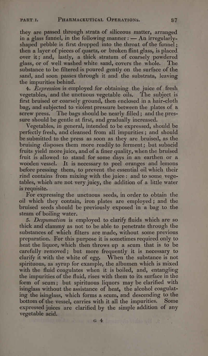 they are passed through strata of siliceous matter, arranged in a glass funnel, in the following manner : — An irregularly- shaped pebble is first dropped into the throat of the funnel ; then a layer of pieces of quartz, or broken flint glass, is placed over it; and, lastly, a thick stratum of coarsely powdered glass, or of well washed white sand, covers the whole. ‘The substance to be filtered is poured gently on the surface of the sand, and soon passes through it and the substrata, leaving the impurities behind. 4. Expression is employed for obtaining the juice of fresh vegetables, and the unctuous vegetable oils. ‘he subject is first bruised or coarsely ground, then enclosed in a hair-cloth bag, and subjected to violent pressure between the plates of a screw press. ‘Ihe bags should be nearly filled; and the pres- sure should be gentle at first, and gradually increased. Vegetables, in general, intended to be expressed, should be perfectly fresh, and cleansed from all impurities; and should be submitted to the press as soon as they are bruised, as the bruising disposes them more readily to ferment; but subacid fruits yield more juice, and of a finer quality, when the bruised fruit is allowed to stand for some days in an earthen or a wooden vessel. It is necessary to peel oranges and lemons before pressing them, to prevent the essential oil which their rind contains from mixing with the juice: and to some vege- tables, which are not very juicy, the addition of a little water is requisite. For expressing the unctuous seeds, in order to obtain the oil which they contain, iron plates are employed; and the bruised seeds should be previously exposed in a bag to. the steam of boiling water. 5. Despumation is employed to clarify fluids which are so thick and clammy as not to be able to penetrate through the substances of which filters are made, without some previous preparation. For this purpose it is sometimes required only to heat the liquor, which then throws up a scum that is to be carefully removed; but more frequently it is necessary to clarify it with the white of ego. When the substance is not spirituous, as syrup for example, the albumen which is mixed with the fluid coagulates when it is boiled, and, entangling the impurities of the fluid, rises with them to its surface in the form of scum; but spirituous liquors may be clarified with isinglass without the assistance of heat, the alcohol coagulat- ing the isinglass, which forms a scum, and descending to the bottom of the vessel, carries with it all the impurities. Some expressed juices are clarified by the simple addition of any vegetable acid. . G 4