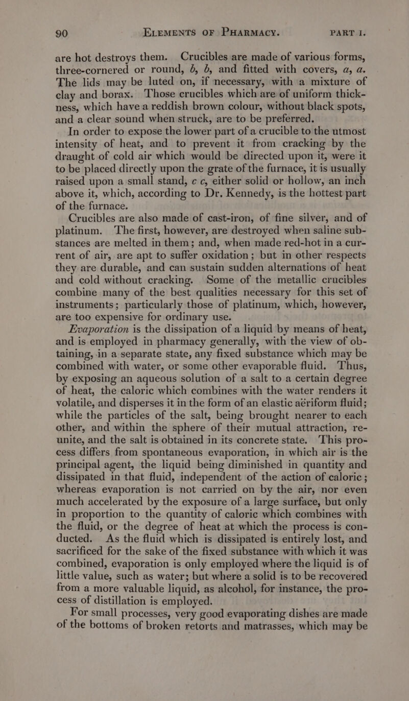 are hot destroys them. Crucibles are made of various forms, three-cornered or round, 6, 4, and fitted with covers, a, a. The lids may be luted on, if necessary, with a mixture of clay and borax. Those crucibles which are of uniform thick- ness, which have a reddish brown colour, without black spots, and a clear sound when struck, are to be preferred. In order to expose the lower part of a crucible to the utmost intensity of heat, and to prevent it from cracking by the draught of cold air which would be directed upon it, were it to be placed directly upon the grate of the furnace, it is usually raised upon a small stand, ¢ c, either solid or hollow, an inch above it, which, according to Dr. Kennedy, is the hottest part of the furnace. Crucibles are also made of cast-iron, of fine silver, and of platinum. ‘The first, however, are destroyed when saline sub- stances are melted in them; and, when made red-hot in a cur- rent of air, are apt to suffer oxidation; but in other respects they are durable, and can sustain sudden alternations of heat and cold without cracking. Some of the metallic crucibles combine many of the best qualities necessary for this set of instruments; particularly those of platinum, which, however, are too expensive for ordinary use. Evaporation is the dissipation of a liquid by means of heat, and is employed in pharmacy generally, with the view of ob- taining, in a separate state, any fixed substance which may be combined with water, or some other evaporable fluid. Thus, by exposing an aqueous solution of a salt to a certain degree of heat, the caloric which combines with the water renders it volatile, and disperses it in the form of an elastic aériform fluid ; while the particles of the salt, being brought nearer to each other, and within the sphere of their mutual attraction, re- unite, and the salt is obtained in its concrete state. ‘This pro- cess differs from spontaneous evaporation, in which air is the principal agent, the liquid being diminished in quantity and dissipated in that fluid, independent of the action of caloric ; whereas evaporation is not carried on by the air, nor even much accelerated by the exposure of a large surface, but only in proportion to the quantity of caloric which combines with the fluid, or the degree of heat at which the process is con- ducted. As the fluid which is dissipated is entirely lost, and sacrificed for the sake of the fixed substance with which it was combined, evaporation is only employed where the liquid is of little value, such as water; but where a solid is to be recovered from a more valuable liquid, as alcohol, for instance, the pro- cess of distillation is employed. For small processes, very good evaporating dishes are made of the bottoms of broken retorts and matrasses, which may be