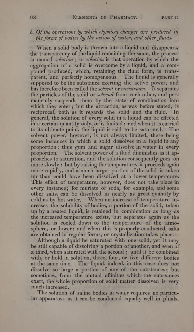 b. Of the operations by which chymical changes are produced in the forms of bodies by the action of water, and other fluids. When a solid body is thrown into a liquid and disappears, the transparency of the liquid remaining the same, the process is named solution ; or solution is that operation by which the ageregation of a solid is overcome by a liquid, and a com- pound produced, which, retaining the fluid form, is trans- parent, and perfectly homogeneous. ‘The liquid is generally supposed to be the substance exerting the active power, and has therefore been called the solvent or menstruum. It separates the particles of the solid or solvend from each other, and per- manently suspends them by the state of combination into which they enter; but the attraction, as was before stated, is reciprocal, both as it regards the solid and the fluid. In general, the solution of every solid in a liquid can be effected in a certain quantity only, or is limited ; and when it is carried to its ultimate point, the liquid is said to be saturated. ‘The solvent power, however, is not always limited, there being some instances in which a solid dissolves in a liquid in any proportion: thus gum and sugar dissolve in water in every proportion. The solvent power of a fluid diminishes as it ap- proaches to saturation, and the solution consequently goes on more slowly ; but by raising the temperature, it proceeds again more rapidly, and a much larger portion of the solid is taken up than could have been dissolved at a lower temperature. This effect of temperature, however, does not take place in every instance; for muriate of soda, for example, and some other salts, can be dissolved in nearly as great quantity by cold as by hot water. When an increase of temperature in- creases the solubility of bodies, a portion of the solid, taken up by a heated liquid, is retained in combination as long as the increased temperature exists, but separates again as the solution is cooled down to the temperature of the atmo- sphere, or lower; and when this is properly conducted, salts are obtained in regular forms, or crystallization takes place. Although a liquid be saturated with one solid, yet it may be still capable of dissolving a portion of another, and even of a third, when saturated with the second ; until it be combined with, or hold in solution, three, four, or five different bodies at the same time. ‘The liquid, indeed, in this case does not dissolve so large a portion of any of the substances; but sometimes, from the mutual affinities which the substances exert, the whole proportion of solid matter dissolved is very much increased. The solution of saline bodies in water requires no particu- lar apparatus; as it can be conducted equally well in phials,