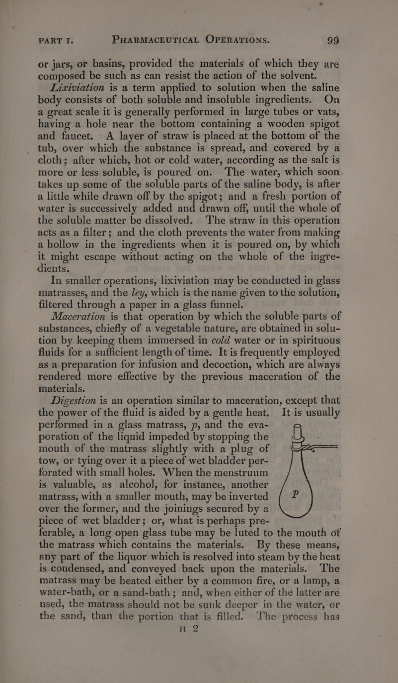 or jars, or basins, provided the materials of which they are composed be such as can resist the action of the solvent. Lixiviation is a term applied to solution when the saline body consists of both soluble and insoluble ingredients. On a great scale it is generally performed in large tubes or vats, having a hole near the bottom containing a wooden spigot and faucet. A layer of straw is placed at t the bottom of the tub, over which the substance is spread, and covered by a cloth; after which, hot or cold water, according as the salt is more or less soluble, is poured on. The water, which soon takes up some of the soluble parts of the saline body, is after a little while drawn off by the spigot; and a fresh portion of water is successively added and drawn off, until the whole of the soluble matter be dissolved. The straw in this operation acts as a filter; and the cloth prevents the water from making a hollow in the ingredients when it is poured on, by which it might escape without acting on the whole of the ingre- dients. In smaller operations, lixiviation may be conducted in glass matrasses, and the Jey, which is the name given to the solution, filtered through a paper in a glass funnel. Maceration is that operation by which the soluble parts of substances, chiefly of a vegetable nature, are obtained in solu- tion by keeping them immersed in cold water or in spirituous fluids for a sufficient length of time. It is frequently employed as a preparation for infusion and decoction, which are always rendered more effective by the previous maceration of the materials. Digestion is an operation similar to maceration, except that the power of the fluid is aided by a gentle heat. It-is usually performed in a glass matrass, p, and the eva- poration of the liquid impeded by stopping the mouth of the matrass slightly with a plug of tow, or tying over it a piece of wet bladder per- forated with small holes. When the menstruum is valuable, as alcohol, for instance, another matrass, with a smaller mouth, may be inverted over the former, and the joinings secured by a piece of wet bladder; or, what is perhaps pre- ferable, a long open glass tube may be luted to the Fouts ot the matrass which contains the materials. By these means, any part of the liquor which is resolved into steam by the heat is condensed, and conveyed back upon the materials. The matrass may ‘be heated either by a common fire, or a lamp, a water-bath, or a sand-bath; and, when either of the latter are used, the matrass should not be sunk deeper in the water, or the sand, than the portion that is filled. ‘The process has H 2