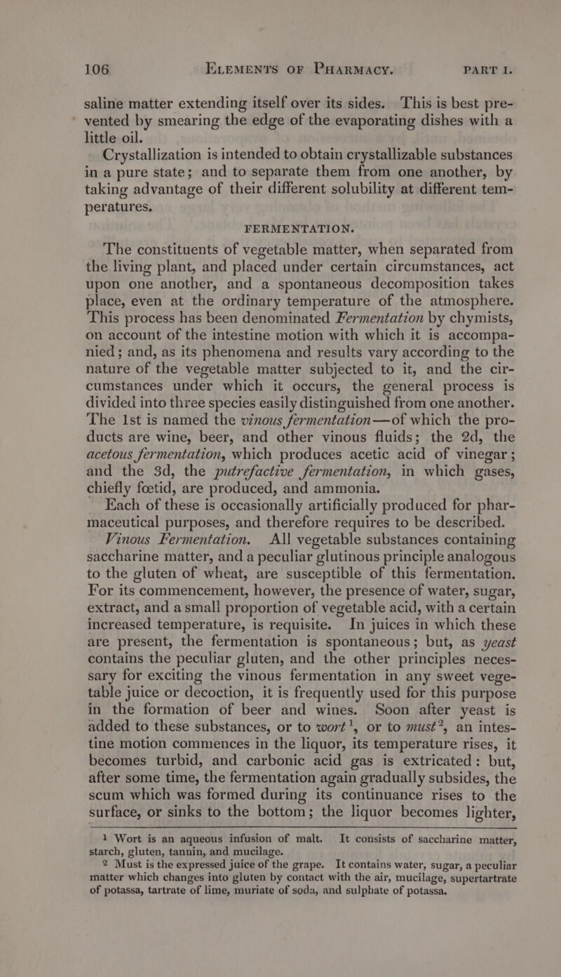 saline matter extending itself over its sides. This is best pre- ' vented by smearing the edge of the evaporating dishes with a little oil. Crystallization is intended to obtain crystallizable substances in a pure state; and to separate them from one another, by taking advantage of their different solubility at different tem- peratures. FERMENTATION. The constituents of vegetable matter, when separated from the living plant, and placed under certain circumstances, act upon one another, and a spontaneous decomposition takes place, even at the ordinary temperature of the atmosphere. This process has been denominated Fermentation by chymists, on account of the intestine motion with which it is accompa- nied ; and, as its phenomena and results vary according to the nature of the vegetable matter subjected to it, and the cir- cumstances under which it occurs, the general process is divided into three species easily distinguished from one another. The Ist is named the vinous fermentation —of which the pro- ducts are wine, beer, and other vinous fluids; the 2d, the acetous fermentation, which produces acetic acid of vinegar ; and the 3d, the putrefactive fermentation, in which gases, chiefly foetid, are produced, and ammonia. Each of these is occasionally artificially produced for phar- maceutical purposes, and therefore requires to be described. Vinous Fermentation. All vegetable substances containing saccharine matter, and a peculiar glutinous principle analogous to the gluten of wheat, are susceptible of this fermentation. For its commencement, however, the presence of water, sugar, extract, and asmall proportion of vegetable acid, with a certain increased temperature, is requisite. In juices in which these are present, the fermentation is spontaneous 5 but, as yeast contains the peculiar gluten, and the other principles neces- sary for exciting the vinous fermentation in any sweet vege- table juice or decoction, it is frequently used for this purpose in the formation of beer and wines. Soon after yeast is added to these substances, or to wort', or to must*, an intes- tine motion commences in the liquor, its temperature rises, it becomes turbid, and carbonic acid gas is extricated: but, after some time, the fermentation again gradually subsides, the scum which was formed during its continuance rises to the surface, or sinks to the bottom; the liquor becomes lighter, 1 Wort is an aqueous infusion of malt. It consists of saccharine matter, starch, gluten, tannin, and mucilage. 2 Must is the expressed juice of the grape. It contains water, sugar, a peculiar matter which changes into gluten by contact with the air, mucilage, supertartrate of potassa, tartrate of lime, muriate of soda, and sulphate of potassa.
