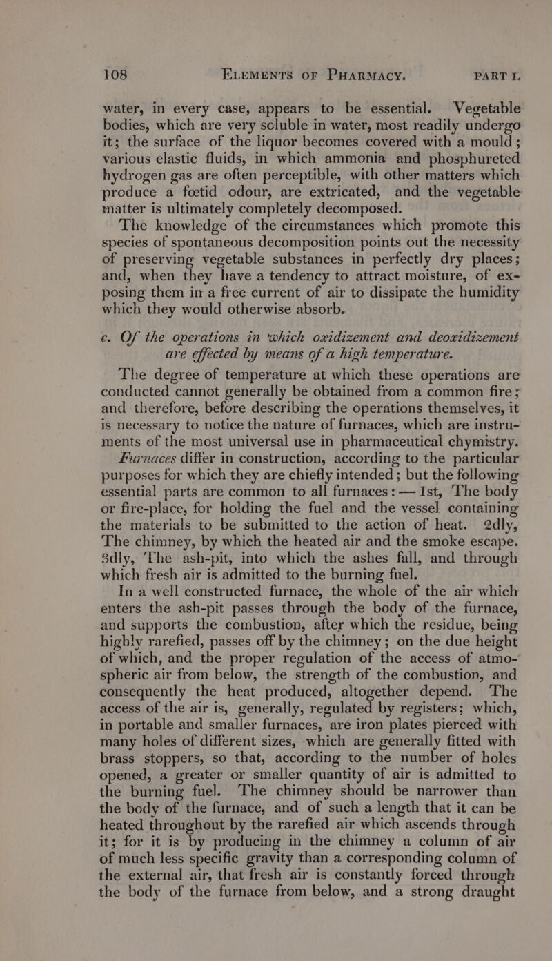 water, in every case, appears to be essential. Vegetable bodies, which are very scluble in water, most readily undergo it; the surface of the liquor becomes covered with a mould ; various elastic fluids, in which ammonia and phosphureted hydrogen gas are often perceptible, with other matters which produce a foeetid odour, are extricated, and the vegetable matter is ultimately completely decomposed. The knowledge of the circumstances which promote this species of spontaneous decomposition points out the necessity of preserving vegetable substances in perfectly dry places; and, when they have a tendency to attract moisture, of ex- posing them in a free current of air to dissipate the humidity which they would otherwise absorb. ¢. Of the operations in which oxidizement and deoxidizement are effected by means of a high temperature. The degree of temperature at which these operations are conducted cannot generally be obtained from a common fire ; and therefore, before describing the operations themselves, it is necessary to notice the nature of furnaces, which are instru- ments of the most universal use in pharmaceutical chymistry. Furnaces differ in construction, according to the particular purposes for which they are chiefly intended; but the following essential parts are common to all furnaces: — Ist, ‘The body or fire-place, for holding the fuel and the vessel containing the materials to be submitted to the action of heat. 2dly, The chimney, by which the heated air and the smoke escape. 3dly, ‘The ash-pit, into which the ashes fall, and through which fresh air is admitted to the burning fuel. In a well constructed furnace, the whole of the air which enters the ash-pit passes through the body of the furnace, and supports the combustion, after which the residue, being highly rarefied, passes off by the chimney; on the due height of which, and the proper regulation of the access of atmo- spheric air from below, the strength of the combustion, and consequently the heat produced, altogether depend. The access of the air is, generally, regulated by registers; which, in portable and smaller furnaces, are iron plates pierced with many holes of different sizes, which are generally fitted with brass stoppers, so that, according to the number of holes opened, a greater or smaller quantity of air is admitted to the burning fuel. The chimney should be narrower than the body of the furnace, and of such a length that it can be heated throughout by the rarefied air which ascends through it; for it is by producing in the chimney a column of air of much less specific gravity than a corresponding column of the external air, that fresh air is constantly forced through the body of the furnace from below, and a strong draught