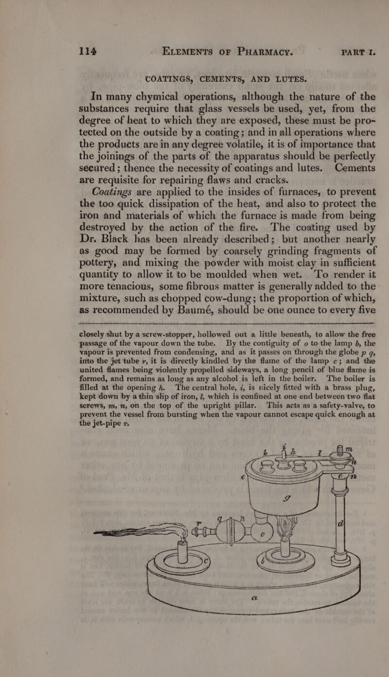 COATINGS, CEMENTS, AND LUTES. In many chymical operations, although the nature of the substances require that glass vessels be used, yet, from the degree of heat to which they are exposed, these must be pro- tected on the outside by a coating; and in all operations where the products are in any degree volatile, it is of importance that the joinings of the parts of the apparatus should be perfectly secured ; thence the necessity of coatings and lutes. Cements are requisite for repairing flaws and cracks. Coatings are applied to the insides of furnaces, to prevent the too quick dissipation of the heat, and also to protect the iron and materials of which the furnace is made from being destroyed by the action of the fire. The coating used by Dr. Black has been already described; but another nearly as good may be formed by coarsely grinding fragments of pottery, and mixing the powder with moist clay in sufficient quantity to allow it to be moulded when wet. ‘To render it more tenacious, some fibrous matter is generally added to the mixture, such as chopped cow-dung; the proportion of which, as recommended by Baumé, should be one ounce to every five closely shut by a screw-stopper, hollowed out a little beneath, to allow the free passage of the vapour down the tube. By the contiguity of o to the lamp 4, the vapour is prevented from condensing, and as it passes on through the globe p g, into the jet tube x, it is directly kindled by the flame of the lamp ¢; and the united flames being violently propelled sideways, a long pencil of blue flame is formed, and remains as long as any alcohol is left in the boiler. The boiler is filled at the opening hk. The central hole, 7, is nicely fitted with a brass plug, kept down by a thin slip of iron, J, which is confined at one end between two flat screws, m, ”, on the top of the upright pillar. This acts as a safety-valve, to prevent the vessel from bursting when the vapour cannot escape quick enough at the jet-pipe r. eS € SS | rae rs eS) je v al ———