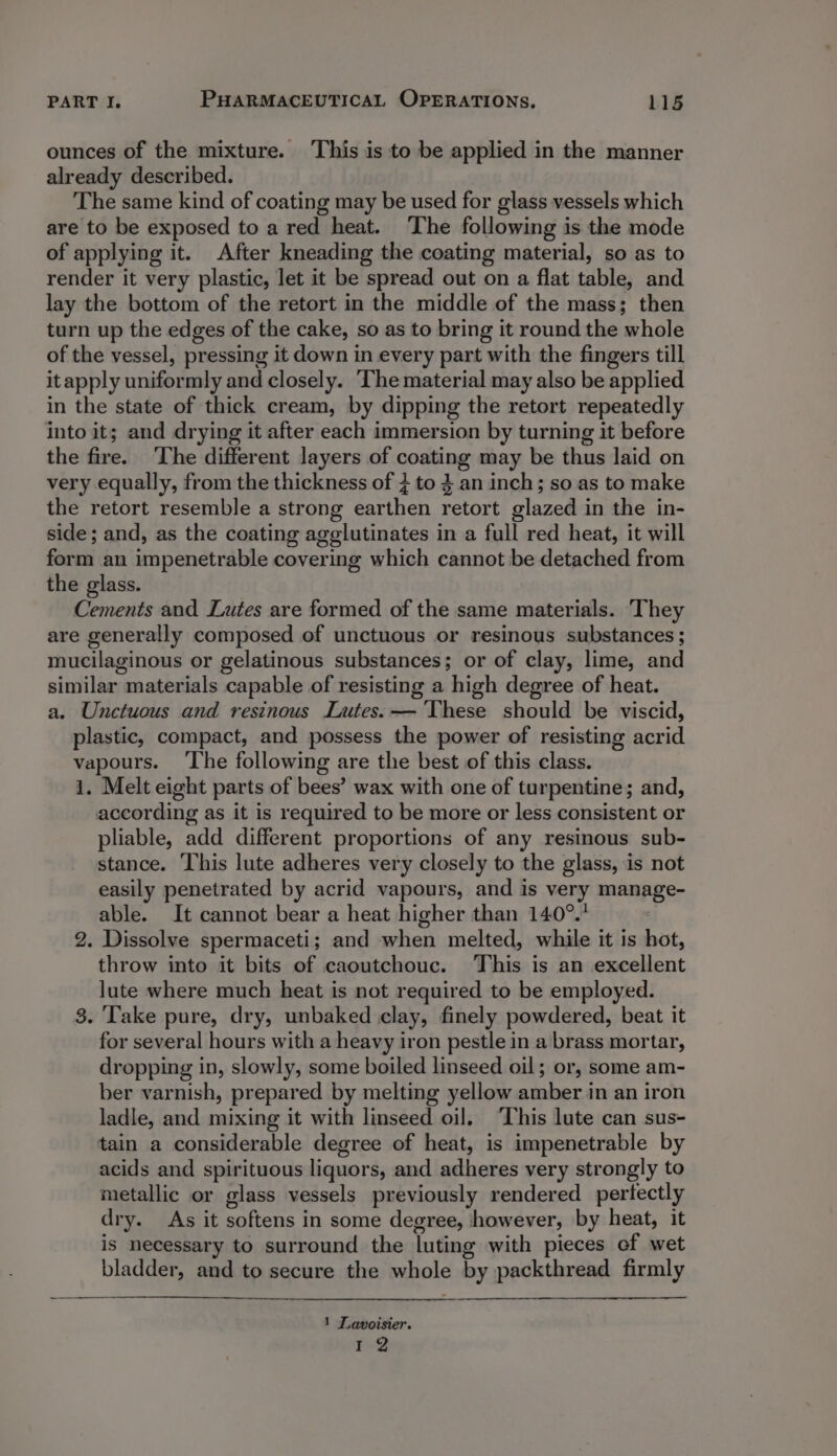 ounces of the mixture. ‘This is to be applied in the manner already described. The same kind of coating may be used for glass vessels which are to be exposed to a red heat. ‘The following is the mode of applying it. After kneading the coating material, so as to render it very plastic, let it be spread out on a flat table, and lay the bottom of the retort in the middle of the mass; then turn up the edges of the cake, so as to bring it round the whole of the vessel, pressing it down in every part with the fingers till itapply uniformly and closely. The material may also be applied in the state of thick cream, by dipping the retort repeatedly into it; and drying it after each immersion by turning it before the fire. The different layers of coating may be thus laid on very equally, from the thickness of 3 to 3 an inch; so as to make the retort resemble a strong earthen retort glazed in the in- side; and, as the coating agglutinates in a full red heat, it will form an impenetrable covering which cannot be detached from the glass. Cements and Lutes are formed of the same materials. They are generally composed of unctuous or resinous substances ; mucilaginous or gelatinous substances; or of clay, lime, and similar materials capable of resisting a high degree of heat. a. Unctuous and resinous Lutes. — ‘These should be viscid, plastic, compact, and possess the power of resisting acrid vapours. ‘The following are the best of this class. 1. Melt eight parts of bees’ wax with one of turpentine; and, according as it is required to be more or less consistent or pliable, add different proportions of any resinous sub- stance. This lute adheres very closely to the glass, is not easily penetrated by acrid vapours, and is very manage- able. It cannot bear a heat higher than 140°. 2. Dissolve spermaceti; and when melted, while it is hot, throw into it bits of caoutchouc. This is an excellent lute where much heat is not required to be employed. 3. Take pure, dry, unbaked clay, finely powdered, beat it for several hours with a heavy iron pestle in a brass mortar, dropping in, slowly, some boiled linseed oil; or, some am- ber varnish, prepared by melting yellow amber in an iron ladle, and mixing it with linseed oil. This lute can sus- tain a considerable degree of heat, is impenetrable by acids and spirituous liquors, and adheres very strongly to metallic or glass vessels previously rendered perfectly dry. As it softens in some degree, however, by heat, it is necessary to surround the luting with pieces ef wet bladder, and to secure the whole by packthread firmly 1 Lavoisier. r-Y