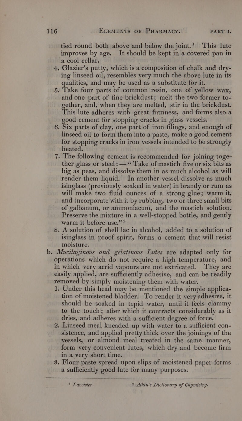 tied round both above and below the joint. This lute improves by age. It should be kept in a covered pan in a cool cellar. 4, Glazier’s putty, which is a composition of chalk and dry- ing linseed oil, resembles very much the above lute in its qualities, and may be used as a substitute for it. 5. Take four parts of common resin, one of yellow wax, and one part of fine brickdust; melt the two former to- gether, and, when they are melted, stir in the brickdust. This lute adheres with great firmness, and forms also a good cement for stopping cracks in glass vessels. 6. Six parts of clay, one part of iron filings, and enough of linseed oil to form them into a paste, make a good cement for stopping cracks in iron vessels intended to be strongly heated. 7. The following cement is recommended for joining toge- ther glass or steel: — ‘Take of mastich five or six bits as big as peas, and dissolve them in as much alcohol as will render them liquid. In another vessel dissolve as much isinglass (previously soaked in water) in brandy or rum as will make two fluid ounces of a strong glue; warm it, and incorporate with it by rubbing, two or three small bits of galbanum, or ammoniacum, and the mastich solution. Preserve the mixture in a well-stopped bottle, and gently warm it before use.” * 8. A solution of shell lac in alcohol, added to a solution of isinglass in proof spirit, forms a cement that will resist moisture. - Mucilaginous and gelatinous Lutes are adapted only for operations which do not require a high temperature, and in which very acrid vapours are not extricated. ‘They are easily applied, are sufficiently adhesive, and can be readily removed by simply moistening them with water. 1. Under this head may be mentioned the simple applica- tion of moistened bladder. 'To render it very adhesive, it should be soaked in tepid water, until it feels clammy to the touch; after which it contracts considerably as it dries, and adheres with a sufficient degree of force. 2. Linseed meal kneaded up with water to a sufficient con- sistence, and applied pretty thick over the joinings of the vessels, or almond meal treated in the same manner, form very convenient lutes, which dry and become firm in a very short time. 3. Flour paste spread upon slips of moistened paper forms a sufficiently good lute for many purposes.