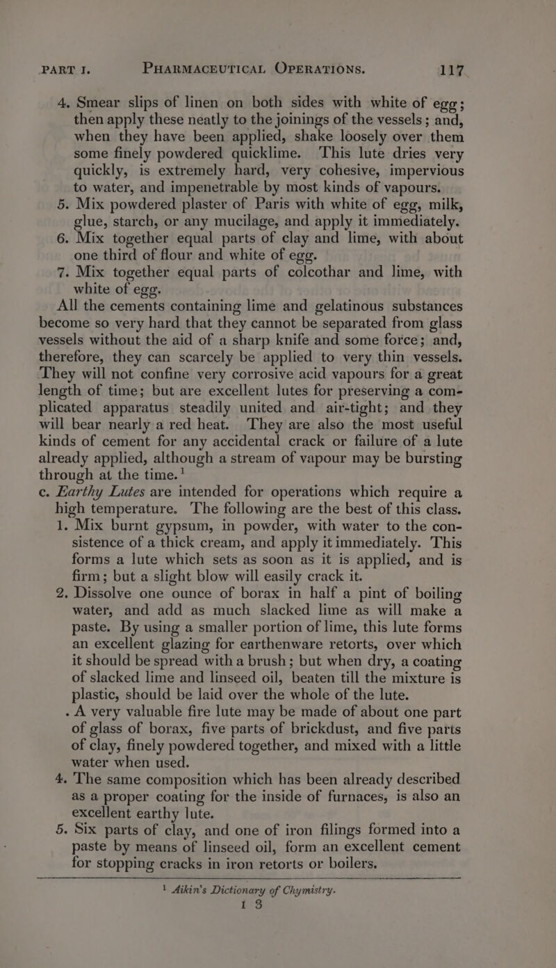 4. Smear slips of linen on both sides with white of egg; then apply these neatly to the joinings of the vessels ; and, when they have been applied, shake loosely over them some finely powdered quicklime. ‘This lute dries very quickly, is extremely hard, very cohesive, impervious to water, and impenetrable by most kinds of vapours. 5. Mix powdered plaster of Paris with white of egg, milk, glue, starch, or any mucilage, and apply it immediately. 6. Mix together equal parts of clay and lime, with about one third of flour and white of egg. 7. Mix together equal parts of colcothar and lime, with white of ege. All the cements containing lime and gelatinous substances become so very hard that they cannot be separated from glass vessels without the aid of a sharp knife and some force; and, therefore, they can scarcely be applied to very thin vessels. They will not confine very corrosive acid vapours for a great length of time; but are excellent lutes for preserving a com- plicated apparatus steadily united and air-tight; and they will bear nearly a red heat. They are also the most useful kinds of cement for any accidental crack or failure of a lute already applied, although a stream of vapour may be bursting through at the time.’ c. Earthy Lutes are intended for operations which require a high temperature. ‘The following are the best of this class. 1, Mix burnt gypsum, in powder, with water to the con- sistence of a thick cream, and apply it immediately. This forms a lute which sets as soon as it is applied, and is firm; but a slight blow will easily crack it. 2. Dissolve one ounce of borax in half a pint of boiling water, and add as much slacked lime as will make a paste. By using a smaller portion of lime, this lute forms an excellent glazing for earthenware retorts, over which it should be spread with a brush; but when dry, a coating of slacked lime and linseed oil, beaten till the mixture is plastic, should be laid over the whole of the lute. . A very valuable fire lute may be made of about one part of glass of borax, five parts of brickdust, and five parts of clay, finely powdered together, and mixed with a little water when used. 4. ‘The same composition which has been already described as a proper coating for the inside of furnaces, is also an excellent earthy lute. 5. Six parts of clay, and one of iron filings formed into a paste by means of linseed oil, form an excellent cement for stopping cracks in iron retorts or boilers, 1 Aikin’s Dictionary of Chymistry. BS