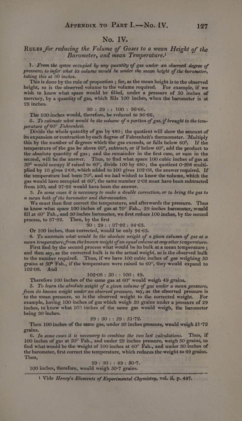 No. IV. Russ for reducing the Volume of Gases to a mean Height of the Barometer, and mean Temperature.! 1. From the space occupied by any quantity of gas under an observed degree of pressure, to infer what its volume would be under the mean height of the barometer, taking this at 30 inches. This is done by the rule of proportion ; for, as the mean height is to the observed height, so is the observed volume to the volume required. For example, if we wish to know what space would be filled, under a pressure of 30 inches of mercury, by a quantity of gas, which fills 100 inches, when the barometer is at 29 inches. 30 :,.29 3-6 100 : 96°66. The 100.inches would, therefore, be reduced to 96°66. 2. To estimate what would be the volume of a portion of gas, if brought to the tem- perature of 60° Fahrenheit. Divide the whole quantity of gas by 480; the quotient will show the amount of its expansion or contraction by each degree of Fahrenheit’s thermometer. Multiply this by the number of degrees which the gas exceeds, or falls below 60°. If the temperature of the gas be above 60°, subtract, or if below 60°, add the product to the absolute quantity of gas; and the remainder in the first case, or sum in the second, will be the answer. Thus, to find what space 100 cubic inches of gas at 50° would occupy if raised to 60°, divide 100 by 480; the quotient 0-208 multi- plied by 10 gives 2:08, which added to 100 gives 102-08, the answer required. If the temperature had been 70°, and we had wished to know the volume, which the gas would have occupied at 60°, the same number 2°08 must have been subtracted from 100, and 97:92 would have been the answer. 3. In some cases it is necessary to make a double correction, or to bring the gas to a mean both of the barometer and thermometer. We must then first correct the temperature, and afterwards the pressure. Thus to know what space 100 inches of gas at 70° Fah., 29 inches barometer, would fill at 60° Fah., and 30 inches barometer, we first reduce 100 inches, by the second process, to 97°92. Then, by the first SO: 29: » 97°92 : 94°63. Or 100 inches, thus corrected, would be only 94°63. 4. To ascertain what would be the absolute weight of a given column of gas at a mean temperature, from the known weight of an equal volume at any other temperature. First find by the second process what would be its bulk at. a mean temperature ; and then say, as the corrected bulk is to the actual weight, so is the observed bulk to the number required. Thus, if-we have 100 cubic inches of gas weighing 50 grains at 50° Fah., if the temperature were raised to 60°, they would expand to 10208. And ; 102°08 : 50: : 100: 49. Therefore 100 inches of the same gas at 60° would weigh 49 grains. 5. To learn the absolute weight of a given volume of gas wnder a mean pressure, from its known weight under an observed pressure, say,.as the observed pressure is to the mean pressure, so is the observed weight to the corrected weight. For example, having 100 inches of gas which weigh 50 grains under a pressure of 29 inches, to know what 109 inches of the same gas would weigh, the barometer being 30 inches. 29 2 30 s+ 602 50<72. Then 100 inches of the same gas, under 30 inches pressure, would weigh 51°72 rains. . 6. In some cases it is necessary to combine the two last calculations. Thus, if 100 inches of gas at 50° Fah., and under 29 inches pressure, weigh 50 grains, to find what would be the weight of 100 inches at 60° Fah., and under 30 inches of . the barometer, first correct the temperature, which reduces the:weight to 49 grains. Then, 29°; 30; : 49: 50°7. 100 inches, therefore, would weigh 50:7 grains. 1 Vide Henry's Elements of Experimental Chymistry, Vol. il, p.497.