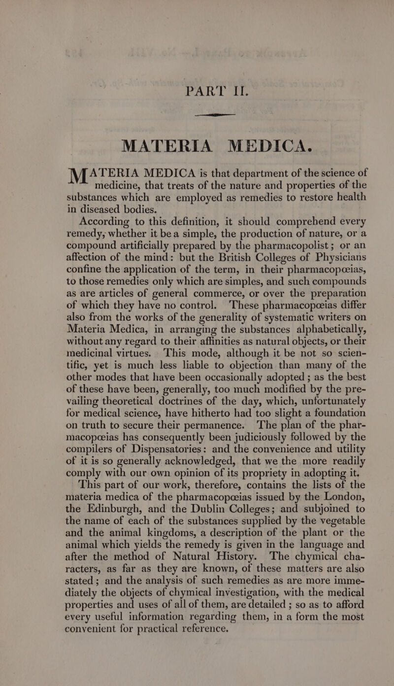 rahi oi MATERIA MEDICA. MATERIA MEDICA is that department of the science of medicine, that treats of the nature and properties of the substances which are employed as remedies to restore health in diseased bodies. According to this definition, it should comprehend every remedy, whether it bea simple, the production of nature, or a compound artificially prepared by the pharmacopolist ; or an affection of the mind: but the British Colleges of Physicians confine the application of the term, in their pharmacopceias, to those remedies only which are simples, and such compounds as are articles of general commerce, or over the preparation of which they have no control. ‘These pharmacopeeias differ also from the works of the generality of systematic writers on Materia Medica, in arranging the substances alphabetically, without any regard to their affinities as natural objects, or their medicinal virtues. ‘This mode, although it be not so scien- tific, yet is much less liable to objection than many of the other modes that have been occasionally adopted ; as the best of these have been, generally, too much modified by the pre- vailing theoretical doctrines of the day, which, unfortunately for medical science, have hitherto had too slight a foundation on truth to secure their permanence. ‘The plan of the phar- macopeeias has consequently been judiciously followed by the compilers of Dispensatories: and the convenience and utility of it is so generally acknowledged, that we the more readily comply with our own opinion of its propriety in adopting it. This part of our work, therefore, contains the lists of the materia medica of the pharmacopeeias issued by the London, the Edinburgh, and the Dublin Colleges; and subjoined to the name of each of the substances supplied by the vegetable and the animal kingdoms, a description of the plant or the animal which yields the remedy is given in the language and after the method of Natural History. ‘The chymical cha- racters, as far as they are known, of these matters are also stated ; and the analysis of such remedies as are more imme- diately the objects of chymical investigation, with the medical properties and uses of all of them, are detailed ; so as to afford every useful information regarding them, in a form the most convenient for practical reference. :