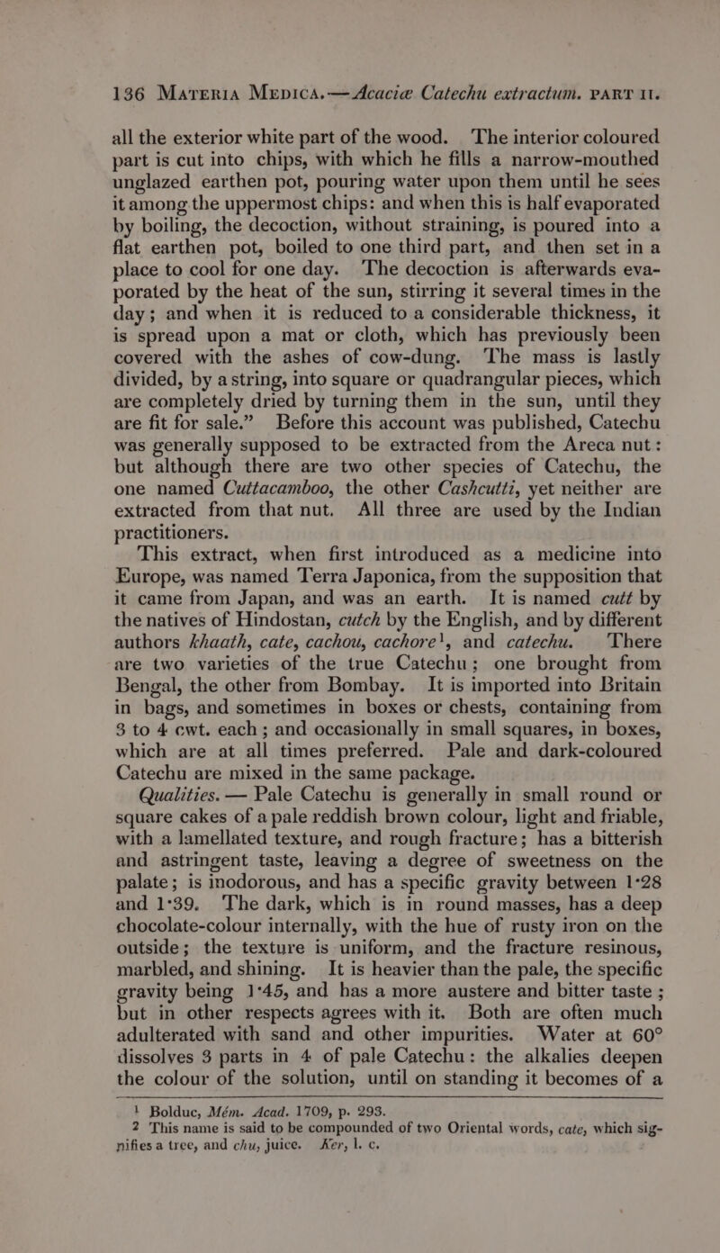 all the exterior white part of the wood. ‘The interior coloured part is cut into chips, with which he fills a narrow-mouthed unglazed earthen pot, pouring water upon them until he sees it among the uppermost chips: and when this is half evaporated by boiling, the decoction, without straining, is poured into a flat earthen pot, boiled to one third part, and then set in a place to cool for one day. The decoction is afterwards eva- porated by the heat of the sun, stirring it several times in the day; and when it is reduced to a considerable thickness, it is spread upon a mat or cloth, which has previously been covered with the ashes of cow-dung. ‘The mass is lastly divided, by astring, into square or quadrangular pieces, which are completely dried by turning them in the sun, until they are fit for sale.” Before this account was published, Catechu was generally supposed to be extracted from the Areca nut: but although there are two other species of Catechu, the one named Cuttacamboo, the other Cashcutti, yet neither are extracted from that nut. All three are used by the Indian practitioners. This extract, when first introduced as a medicine into Europe, was named Terra Japonica, from the supposition that it came from Japan, and was an earth. It is named cutt by the natives of Hindostan, cutch by the English, and by different authors khaath, cate, cachou, cachore', and catechu. ‘There are two varieties of the true Catechu; one brought from Bengal, the other from Bombay. It is imported into Britain in bags, and sometimes in boxes or chests, containing from 3 to 4 ewt. each; and occasionally in small squares, in boxes, which are at all times preferred. Pale and dark-coloured Catechu are mixed in the same package. Qualities. — Pale Catechu is generally in small round or square cakes of a pale reddish brown colour, light and friable, with a lamellated texture, and rough fracture; has a bitterish and astringent taste, leaving a degree of sweetness on the palate; is inodorous, and has a specific gravity between 1°28 and 1°39. The dark, which is in round masses, has a deep chocolate-colour internally, with the hue of rusty iron on the outside; the texture is uniform, and the fracture resinous, marbled, and shining. It is heavier than the pale, the specific gravity being 1:45, and has a more austere and bitter taste ; but in other respects agrees with it. Both are often much adulterated with sand and other impurities. Water at 60° dissolves 3 parts in 4 of pale Catechu: the alkalies deepen the colour of the solution, until on standing it becomes of a 1 Bolduc, Mém. Acad. 1709, p. 293. 2 This name is said to be compounded of two Oriental words, cate, which sig- nifies a tree, and chu, juice. Ker, l. c.