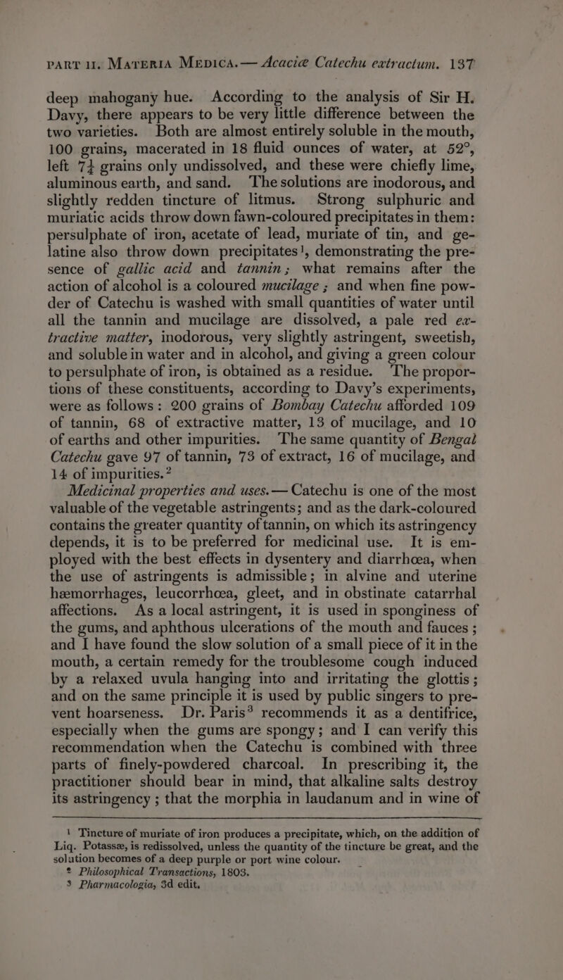 deep mahogany hue. According to the analysis of Sir H. Davy, there appears to be very little difference between the two varieties. Both are almost entirely soluble in the mouth, 100 grains, macerated in 18 fluid ounces of water, at 52°, left 74 grains only undissolved, and these were chiefly lime, aluminous earth, and sand. The solutions are inodorous, and slightly redden tincture of litmus. Strong sulphuric and muriatic acids throw down fawn-coloured precipitates in them: persulphate of iron, acetate of lead, muriate of tin, and ge- latine also throw down precipitates!, demonstrating the pre- sence of gallic acid and tannin; what remains after the action of alcohol is a coloured mucilage ; and when fine pow- der of Catechu is washed with small quantities of water until all the tannin and mucilage are dissolved, a pale red ez- tractive matter, inodorous, very slightly astringent, sweetish, and soluble in water and in alcohol, and giving a green colour to persulphate of iron, is obtained as a residue. ‘The propor- tions of these constituents, according to Davy’s experiments, were as follows: 200 grains of Bombay Catechu afforded 109 of tannin, 68 of extractive matter, 13 of mucilage, and 10 of earths and other impurities. The same quantity of Bengal Catechu gave 97 of tannin, 73 of extract, 16 of mucilage, and 14 of impurities. ? Medicinal properties and uses. — Catechu is one of the most valuable of the vegetable astringents; and as the dark-coloured contains the greater quantity of tannin, on which its astringency depends, it is to be preferred for medicinal use. It is em- ployed with the best effects in dysentery and diarrhoea, when the use of astringents is admissible; in alvine and uterine hemorrhages, leucorrhcea, gleet, and in obstinate catarrhal affections. As a local astringent, it is used in sponginess of the gums, and aphthous ulcerations of the mouth and fauces ; and I have found the slow solution of a small piece of it in the mouth, a certain remedy for the troublesome cough induced by a relaxed uvula hanging into and irritating the glottis ; and on the same principle it is used by public singers to pre- vent hoarseness. Dr. Paris? recommends it as a dentifrice, especially when the gums are spongy; and I can verify this recommendation when the Catechu is combined with three parts of finely-powdered charcoal. In prescribing it, the practitioner should bear in mind, that alkaline salts destroy its astringency ; that the morphia in laudanum and in wine of 1 Tincture of muriate of iron produces a precipitate, which, on the addition of Liq. Potasse, is redissolved, unless the quantity of the tincture be great, and the solution becomes of a deep purple or port wine colour. * Philosophical Transactions, 1803. 3 Pharmacologia, 3d edit,
