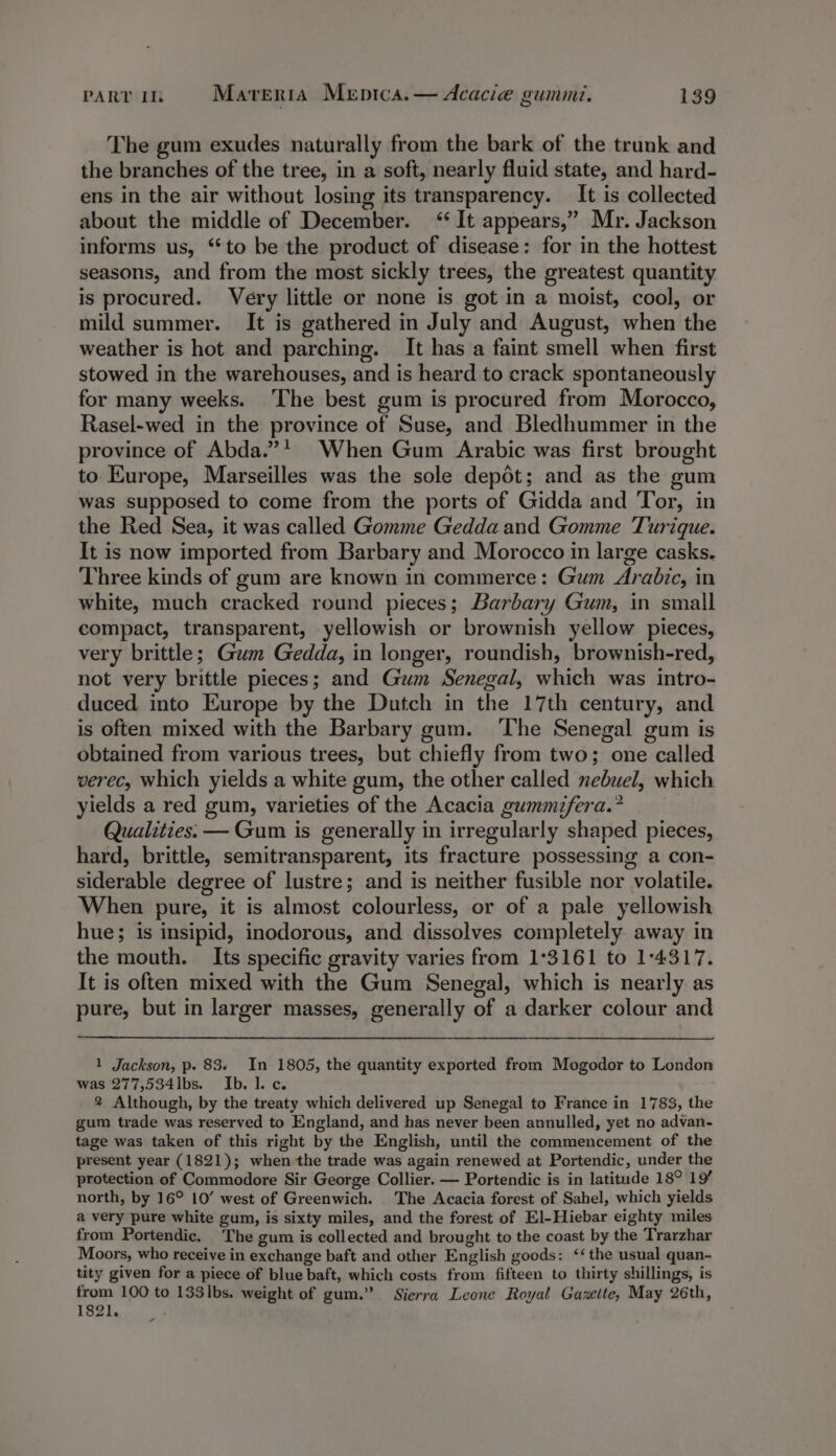 The gum exudes naturally from the bark of the trunk and the branches of the tree, in a soft, nearly fluid state, and hard- ens in the air without losing its transparency. It is collected about the middle of December. “It appears,” Mr. Jackson informs us, “to be the product of disease: for in the hottest seasons, and from the most sickly trees, the greatest quantity is procured. Very little or none is got in a moist, cool, or mild summer. It is gathered in July and August, when the weather is hot and parching. It has a faint smell when first stowed in the warehouses, and is heard to crack spontaneously for many weeks. The best gum is procured from Morocco, Rasel-wed in the province of Suse, and Bledhummer in the province of Abda.”* When Gum Arabic was first brought to Kurope, Marseilles was the sole depot; and as the gum was supposed to come from the ports of Gidda and Tor, in the Red Sea, it was called Gomme Gedda and Gomme Turique. It is now imported from Barbary and Morocco in large casks. Three kinds of gum are known in commerce: Gum Arabic, in white, much cracked round pieces; Barbary Gum, in small compact, transparent, yellowish or brownish yellow pieces, very brittle; Gam Gedda, in longer, roundish, brownish-red, not very brittle pieces; and Gum Senegal, which was intro- duced. into Europe by the Dutch in the 17th century, and is often mixed with the Barbary gum. The Senegal gum is obtained from various trees, but chiefly from two; one called verec, which yields a white gum, the other called nebuel, which yields a red gum, varieties of the Acacia gummifera.? Qualities. — Gum is generally in irregularly shaped pieces, hard, brittle, semitransparent, its fracture possessing a con- siderable degree of lustre; and is neither fusible nor volatile. When pure, it is almost colourless, or of a pale yellowish hue; is insipid, inodorous, and dissolves completely away in the mouth. Its specific gravity varies from 1°3161 to 1:4317. It is often mixed with the Gum Senegal, which is nearly as pure, but in larger masses, generally of a darker colour and 1 Jackson, p. 83. In 1805, the quantity exported from Mogodor to London was 277,534lbs. Ib. 1. c. 2 Although, by the treaty which delivered up Senegal to France in 1783, the gum trade was reserved to England, and has never been annulled, yet no advan- tage was taken of this right by the English, until the commencement of the present year (1821); when the trade was again renewed at Portendic, under the protection of Commodore Sir George Collier. — Portendic is in latitude 18° 19 north, by 16° 10’ west of Greenwich. The Acacia forest of Sahel, which yields a very pure white gum, is sixty miles, and the forest of El-Hiebar eighty miles from Portendic. The gum is collected and brought to the coast by the Trarzhar Moors, who receive in exchange baft and other English goods: ‘the usual quan- tity given for a piece of blue baft, which costs from fifteen to thirty shillings, is from 100 to 133|lbs. weight of gum.” Sierra Leone Royal Gazette, May 26th, 1821.