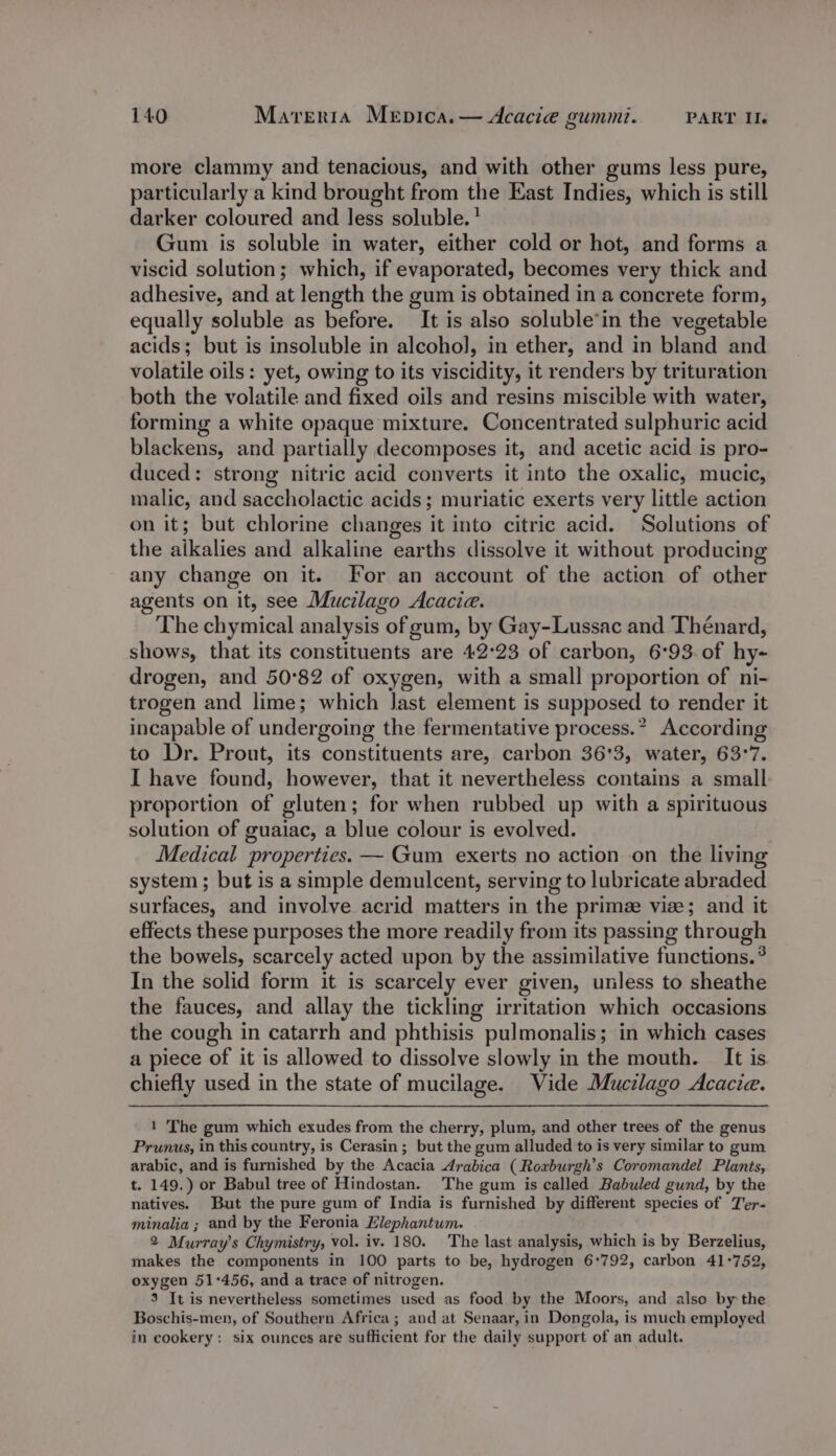 more clammy and tenacious, and with other gums less pure, particularly a kind brought from the East Indies, which is still darker coloured and less soluble.’ Gum is soluble in water, either cold or hot, and forms a viscid solution; which, if evaporated, becomes very thick and adhesive, and at length the gum is obtained in a concrete form, equally soluble as before. It is also soluble’in the vegetable acids; but is insoluble in alcohol, in ether, and in bland and volatile oils: yet, owing to its viscidity, it renders by trituration both the volatile and fixed oils and resins miscible with water, forming a white opaque mixture. Concentrated sulphuric acid blackens, and partially decomposes it, and acetic acid is pro- duced : strong nitric acid converts it into the oxalic, mucic, malic, and saccholactic acids; muriatic exerts very little action on it; but chlorine changes mr into citric acid. Solutions of the alkalies and alkaline earths dissolve it without producing any change on it. For an account of the action of other agents on it, see Mucilago Acacie. The chymical analysis of gum, by Gay-Lussac and Thénard, shows, that its constituents are 42:23 of carbon, 6°93. of hy- drogen, and 50°82 of oxygen, with a small proportion of ni- trogen and lime; which last element is supposed to render it incapable of undergoing the fermentative process.” According to Dr. Prout, its constituents are, carbon 36'3, water, 63°7. I have found, however, that it nevertheless contains a small proportion of gluten; for when rubbed up with a spirituous solution of guaiac, a blue colour is evolved. Medical properties. — Gum exerts no action on the living system; but is a simple demulcent, serving to lubricate abraded surfaces, and involve acrid matters in the prime vise; and it effects these purposes the more readily from its passing through the bowels, scarcely acted upon by the assimilative functions. ° In the solid form it is scarcely ever given, unless to sheathe the fauces, and allay the tickling irritation which occasions the cough in catarrh and phthisis pulmonalis; in which cases a piece of it is allowed to dissolve slowly in the mouth. It is chiefly used in the state of mucilage. Vide Mucilago Acacia. 1 The gum which exudes from the cherry, plum, and other trees of the genus Prunus, in this country, is Cerasin ; but the gum alluded to is very similar to gum arabic, and is furnished by the Acacia drabica (Roxburgh’s Coromandel Plants, t. 149.) or Babul tree of Hindostan. The gum is called Babuled gund, by the natives. But the pure gum of India is furnished by different species of Ter- minalia ; and by the Feronia Elephantum. 2 Murray's Chymistry, vol. iv. 180. The last analysis, which is by Berzelius, makes the components in 100 parts to be, hydrogen 6:792, carbon 41°752, oxygen 51°456, and a trace of nitrogen. 3 It is nevertheless sometimes used as food by the Moors, and also by the Boschis-men, of Southern Africa; and at Senaar, in Dongola, is much employed in cookery: six ounces are sufficient for the daily support of an adult.