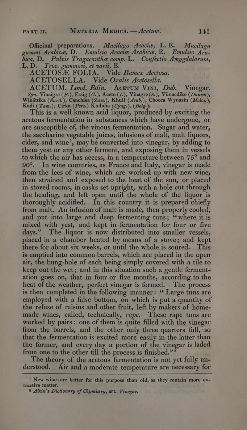 Officinal preparations. Mucilago Acacia, L.E. Mucilago gummi Arabica, D. Emulsio Acacie Arabice, E. Emulsio Ara- bica, D. Pulvis Tragacanthe comp. L. Confectio Amygdalarum, _L.D. Troc. gummosi, et vari, E. ACETOSZE FOLIA. Vide Rumex Acetosa. ACETOSELLA. Vide Ovalis Acetosella. ACETUM, Lond. Edin. Acerum Vin1, Dub. Vinegar. Syn. Vinaigre (F.), Essig (G.), Aceto (J.), Vinagre (S.), Viuinacdike (Danish), Winattika (Swed.), Canchiea (Sans.), Khull (4rab.), Chooca Wynazin (Malay), Kadi (Tam.), Cirka (Pers.) Kudidia (Cyng.), (Belg.). This is a well known acid liquor, produced by exciting the acetous fermentation in substances which have undergone, or are susceptible of, the vinous fermentation. Sugar and water, the saccharine vegetable juices, infusions of malt, malt liquors, cider, and wine’, may be converted into vinegar, by adding to them yest or any other ferment, and exposing them in vessels to which the air has access, in a temperature between 75° and 90°. In wine countries, as France and Italy, vinegar is made from the lees of wine, which are worked up with new wine, then strained and exposed to the heat of the sun, or placed in stoved rooms, in casks set upright, with a hole cut through the heading, and left open until the whole of the liquor is thoroughly acidified. In this country it is prepared chiefly from malt. An infusion of malt is made, then properly cooled, and put into large and deep fermenting tuns; ‘where it is mixed with yest, and kept in fermentation for four or five days.” ‘The liquor is now distributed into smaller vessels, placed in a chamber heated by means of a stove; and kept there for about six weeks, or until the whole is soured. This is emptied into common barrels, which are placed in the open air, the bung-hole of each being simply covered with a tile to keep out the wet; and in this situation such a gentle ferment- ation goes on, that in four or five months, according to the heat of the weather, perfect vinegar is formed. The process is then completed in the following manner: ‘“ Large tuns are employed with a false bottom, on which is put a quantity of the refuse of raisins and other fruit, left by makers of home- made wines, called, technically, rape. ‘These rape tuns are worked by pairs: one of them is quite filled with the vinegar from the barrels, and the other only three quarters full, »so that the fermentation is excited more easily in the latter than the former, and every day a portion of the vinegar is laded from one to the other till the process is finished.” ” The theory of the acetous fermentation is not yet fully un- derstood. Air and a moderate temperature are necessary for ! New wines are better for this purpose than old, as they contain more ex- tractive matter. 2 Aikin’s Dictionary of Chymistry, art. Vinegar.