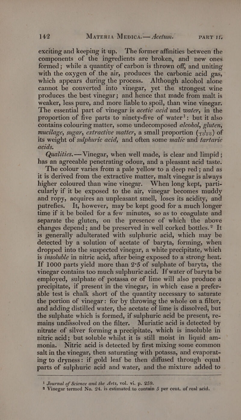 exciting and keeping it up. ‘The former affinities between the components of the ingredients are broken, and new ones formed ; while a quantity of carbon is thrown off, and uniting with the oxygen of the air, produces the carbonic acid gas, which appears during the process. Although alcohol alone cannot be converted into vinegar, yet the strongest wine produces the best vinegar; and hence that made from malt is weaker, less pure, and more liable to spoil, than wine vinegar. The essential part of vinegar is acetic acid and water, in the proportion of five parts to ninety-five of water’: but it also contains colouring matter, some undecomposed alcohol, gluten, mucilage, sugar, extractive matter, a small proportion (+7'55) of its weight of sulphuric acid, and often some male and tartaric acids. Qualities. — Vinegar, when well made, is clear and limpid ; has an agreeable penetrating odour, and a pleasant acid taste. The colour varies from a pale yellow to a deep red; and as it is derived from the extractive matter, malt vinegar is always higher coloured than wine vinegar. When long kept, parti- cularly if it be exposed to the air, vinegar becomes muddy and ropy, acquires an unpleasant smell, loses its acidity, and putrefies. It, however, may be kept good for a much longer time if it be boiled for a few minutes, so as to coagulate and separate the gluten, on the presence of which the above changes depend ; and be preserved in well corked bottles.” It is generally adulterated with sulphuric acid, which may be detected by a solution of acetate of baryta, forming, when dropped into the suspected vinegar, a white precipitate, which is insoluble in nitric acid, after being exposed to a strong heat. If 1000 parts yield more than 2°5 of sulphate of baryta, the vinegar contains too much sulphuric acid. If water of baryta be employed, sulphate of potassa or of lime will also produce a precipitate, if present in the vinegar, in which case a prefer- able test is chalk short of the quantity necessary to saturate the portion of vinegar: for by throwing the whole on a filter, and adding distilled water, the acetate of lime is dissolved, but the sulphate which is formed, if sulphuric acid be present, re- mains undissolved on the filter. Muriatic acid is detected by nitrate of silver forming a precipitate, which is insoluble in nitric acid; but soluble whilst it is still moist in liquid am- monia. Nitric acid is detected by first mixing some common salt in the vinegar, then saturating with potassa, and evaporat- ing to dryness: if gold leaf be then diffused through equal parts of sulphuric acid and water, and the mixture added to 1 Journal of Science and the Arts, vol. vi. p. 259. 2 Vinegar termed No. 24. is estimated to contain 5 per cent. of real acid.