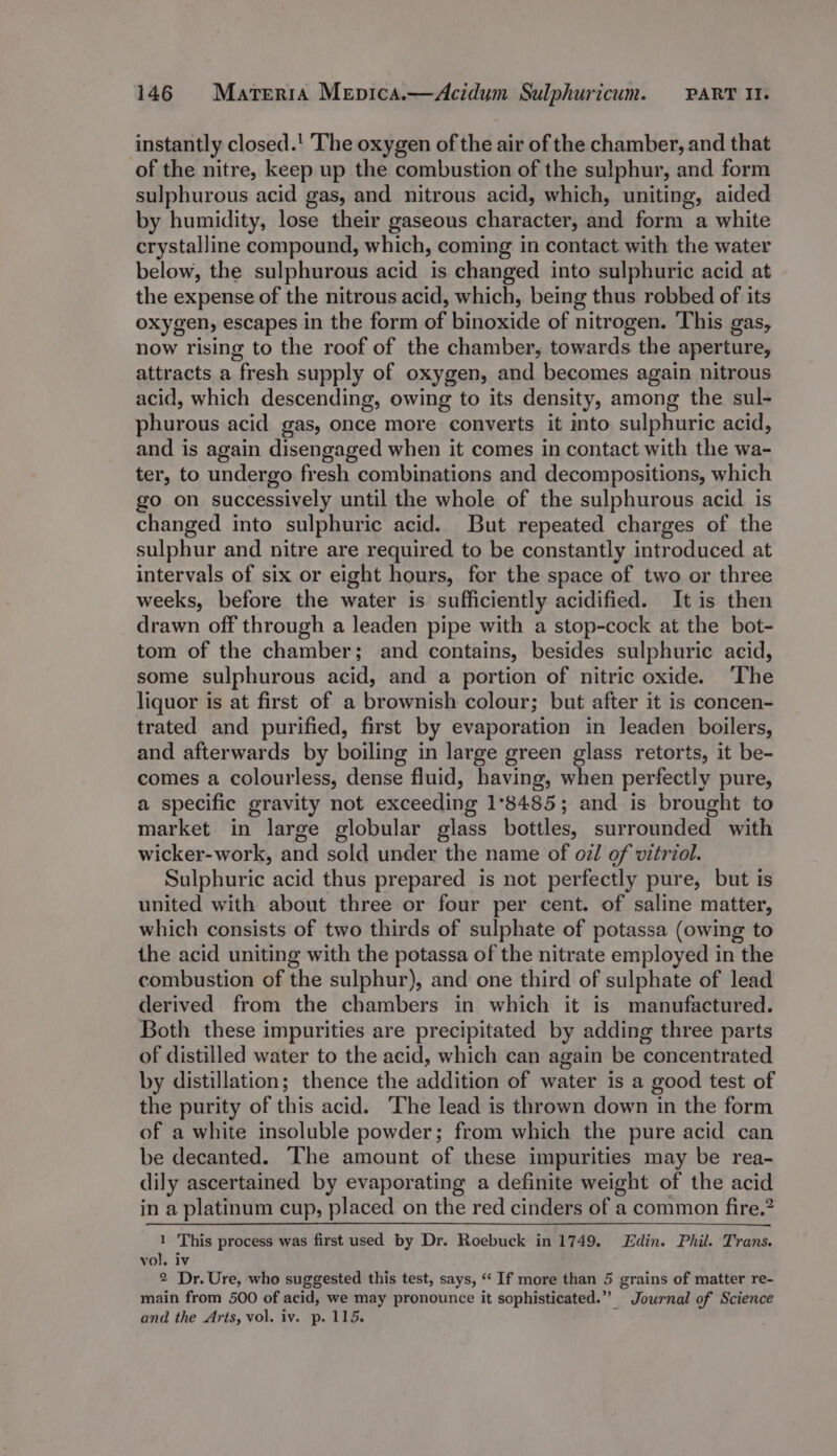 instantly closed.' The oxygen of the air of the chamber, and that of the nitre, keep up the combustion of the sulphur, and form sulphurous acid gas, and nitrous acid, which, uniting, aided by humidity, lose their gaseous character, and form a white crystalline compound, which, coming in contact with the water below, the sulphurous acid is changed into sulphuric acid at the expense of the nitrous acid, which, being thus robbed of its oxygen, escapes in the form of binoxide of nitrogen. This gas, now rising to the roof of the chamber, towards the aperture, attracts a fresh supply of oxygen, and becomes again nitrous acid, which descending, owing to its density, among the sul- phurous acid gas, once more converts it into sulphuric acid, and is again disengaged when it comes in contact with the wa- ter, to undergo fresh combinations and decompositions, which go on successively until the whole of the sulphurous acid is changed into sulphuric acid. But repeated charges of the sulphur and nitre are required to be constantly introduced at intervals of six or eight hours, fer the space of two or three weeks, before the water is sufficiently acidified. It is then drawn off through a leaden pipe with a stop-cock at the bot- tom of the chamber; and contains, besides sulphuric acid, some sulphurous acid, and a portion of nitric oxide. ‘The liquor is at first of a brownish colour; but after it is concen- trated and purified, first by evaporation in leaden boilers, and afterwards by boiling in large green glass retorts, it be- comes a colourless, dense fluid, having, when perfectly pure, a specific gravity not exceeding 1°8485; and is brought to market in large globular glass bottles, surrounded with wicker-work, and sold under the name of oz/ of vitriol. Sulphuric acid thus prepared is not perfectly pure, but is united with about three or four per cent. of saline matter, which consists of two thirds of sulphate of potassa (owing to the acid uniting with the potassa of the nitrate employed in the combustion of the sulphur), and one third of sulphate of lead derived from the chambers in which it is manufactured. Both these impurities are precipitated by adding three parts of distilled water to the acid, which can again be concentrated by distillation; thence the addition of water is a good test of the purity of this acid. The lead is thrown down in the form of a white insoluble powder; from which the pure acid can be decanted. The amount of these impurities may be rea- dily ascertained by evaporating a definite weight of the acid in a platinum cup, placed on the red cinders of a common fire.” ’ This process was first used by Dr. Roebuck in 1749. Edin. Phil. Trans. ne Di, Ure, who suggested this test, says, ‘‘ If more than 5 grains of matter re- main from 500 of acid, we may pronounce it sophisticated.” Journal of Science and the Arts, vol. iv. p. 115.