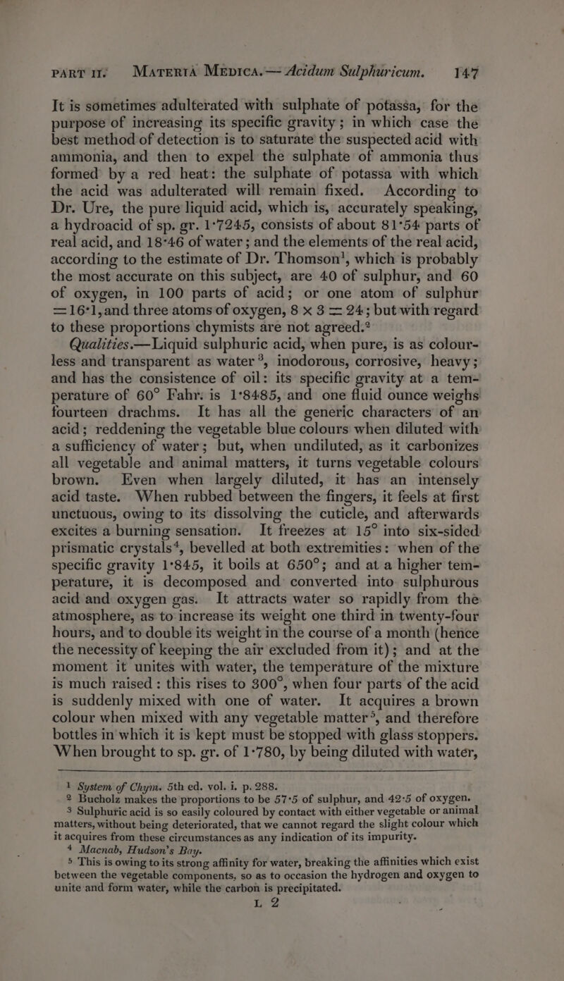 It is sometimes adulterated with sulphate of potassa, for the purpose of increasing its specific gravity ; in which case the best method of detection is to saturate the suspected acid with ammonia, and then to expel the sulphate of ammonia thus formed by a red heat: the sulphate of potassa with which the acid was adulterated will remain fixed. According to Dr. Ure, the pure liquid acid, which is, accurately speaking, a hydroacid of sp. gr. 1°7245, consists of about 81°54 parts of real acid, and 18°46 of water; and the elements of the real acid, according to the estimate of Dr. Thomson, which is probably the most accurate on this subject, are 40 of sulphur, and 60 of oxygen, in 100 parts of acid; or one atom of sulphur =16'1,and three atoms of oxygen, 8 x 3 = 24; but with regard to these proportions chymists are not agreed.® Qualities.—Liquid sulphuric acid, when pure, is as colour- less and transparent as water ®, inodorous, corrosive, heavy; and has the consistence of oil: its specific gravity at a tem- perature of 60° Fahr: is 1°8485, and one fluid ounce weighs fourteen drachms. It has all the generic characters of am acid; reddening the vegetable blue colours when diluted with a sufficiency of water; but, when undiluted, as it carbonizes all vegetable and animal matters, it turns vegetable colours brown. Even when largely diluted, it has an intensely acid taste. When rubbed between the fingers, it feels at first unctuous, owing to its dissolving the cuticle, and afterwards excites a burning sensation. It freezes at 15° into six-sided prismatic crystals*, bevelled at both extremities: when of the specific gravity 1°845, it boils at 650°; and at a higher tem- perature, it is decomposed and converted into. sulphurous acid and oxygen gas. It attracts water so rapidly from the atmosphere, as to: increase its weight one third in twenty-four hours, and to double its weight in the course of a month (hence the necessity of keeping the air excluded from it); and at the moment it unites with water, the temperature of the mixture is much raised : this rises to 300°, when four parts of the acid is suddenly mixed with one of water. It acquires a brown colour when mixed with any vegetable matter°, and therefore bottles in which it is kept must be stopped with glass stoppers. When brought to sp. gr. of 1-780, by being diluted with water, 1 System of Chym. 5th ed. vol. i. p. 288. 2 Bucholz makes the proportions to be 57:5 of sulphur, and 42:5 of oxygen. 3 Sulphuric acid is so easily coloured by contact with either vegetable or animal matters, without being deteriorated, that we cannot regard the slight colour which it acquires from these circumstances as any indication of its impurity. 4 Macnab, Hudson’s Bay. ; 9 5 This is owing to its strong affinity for water, breaking the affinities which exist between the vegetable components, so as to occasion the hydrogen and oxygen to unite and form water, while the carbon is precipitated. Le’?