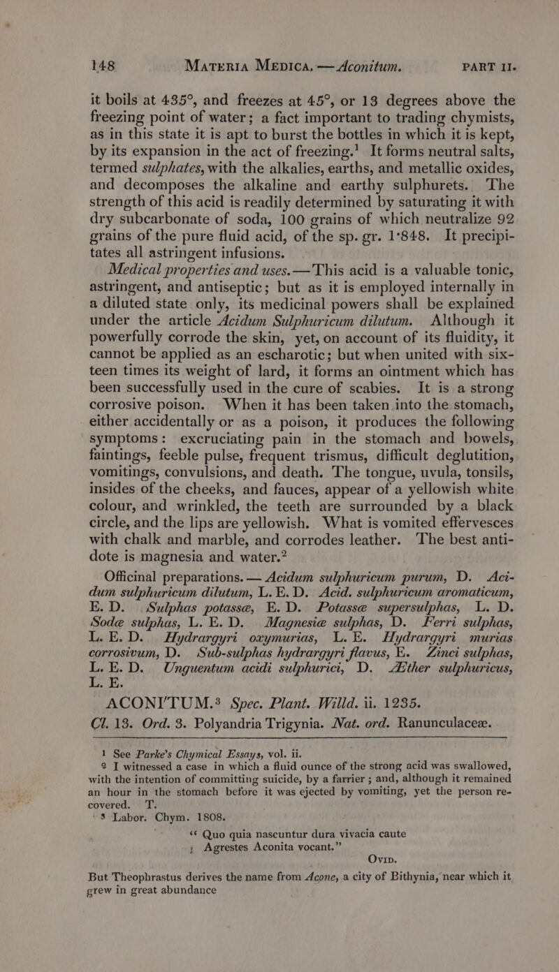 it boils at 435°, and freezes at 45°, or 13 degrees above the freezing point of water; a fact important to trading chymists, as in this state it is apt to burst the bottles in which it is kept, by its expansion in the act of freezing.’ It forms neutral salts, termed sulphates, with the alkalies, earths, and metallic oxides, and decomposes the alkaline and earthy sulphurets. The strength of this acid is readily determined by saturating it with dry subcarbonate of soda, 100 grains of which neutralize 92 grains of the pure fluid acid, of the sp. gr. 1°848. It precipi- tates all astringent infusions. Medical properties and uses. —This acid is a valuable tonic, astringent, and antiseptic; but as it is employed internally in a diluted state only, its medicinal powers shall be explained under the article Acidum Sulphuricum dilutum. Although it powerfully corrode the skin, yet, on account of its fluidity, it cannot be applied as an escharotic; but when united with six- teen times its weight of lard, it forms an ointment which has been successfully used in the cure of scabies. It is a strong corrosive poison. When it has been taken into the stomach, either accidentally or as a poison, it produces the following symptoms: excruciating pain in the stomach and bowels, faintings, feeble pulse, frequent trismus, difficult deglutition, vomitings, convulsions, and death. The tongue, uvula, tonsils, insides of the cheeks, and fauces, appear of a yellowish white colour, and wrinkled, the teeth are surrounded by a black circle, and the lips are yellowish. What is vomited effervesces with chalk and marble, and corrodes leather. ‘The best anti- dote is magnesia and water.? Officinal preparations. — Acidum sulphuricum purum, D. &lt;Aci- dum sulphuricum dilutum, L.E.D. Acid. sulphuricum aromaticum, E. D. | Sulphas potasse, E.D. Potasse supersulphas, L. D. Sode sulphas, L. E.D. Magnesia sulphas, D. Ferri sulphas, L. E.D.. Hydrargyri oxymurias, L.E. Hydrargyri murias corrosivum, D. Sub-sulphas hydrargyri flavus, E. Zinci sulphas, L.E.D. Unguentum acidi sulphuricit, D. dither sulphuricus, | a UF ~ACONI’'TUM.? Spec. Plant. Willd. ii. 1235. Cl. 13. Ord. 3. Polyandria Trigynia. Nat. ord. Ranunculacee. 1 See Parke’s Chymical Essays, vol. ii. 2 I witnessed a case in which a fluid ounce of the strong acid was swallowed, with the intention of committing suicide, by a farrier ; and, although it remained an hour in the stomach before it was ejected by vomiting, yet the person re- covered. T. '3-Labor. Chym. 1808. &lt;¢ Quo quia nascuntur dura vivacia caute ; Agrestes Aconita vocant.” Ovin. But Theophrastus derives the name from Acone, a city of Bithynia, near which it grew in great abundance