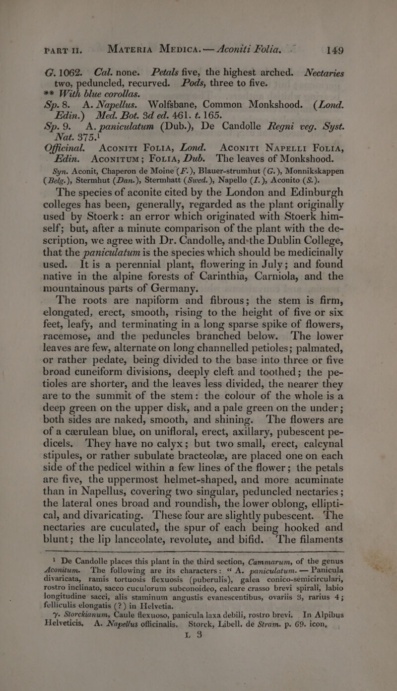 G.1062. Cal.none. Petals five, the highest arched. Nectaries two, peduncled, recurved. Pods, three to five. ** With blue corollas. Sp. 8. A. Napellus. Wolfsbane, Common Monkshood. (Lond. Edin.) Med. Bot. 3d ed. 461. t. 165. Sp.9. &lt;A. paniculatum (Dub.), De Candolle Regni veg. Syst. Nat. 375.) Officinal. Aconit1t Foxi1a, Lond. Aconitt Napetyi Forti, Edin. Aconitum; Forta, Dub. The leaves of Monkshood. Syn. Aconit, Chaperon de Moine (F.), Blauer-strumhut (G. ), Monnikskappen ( Belg.), Stermhut (Dan.), Stermhatt (Swed.), Napello (I.), Aconito (S.). The species of aconite cited by the London and Edinburgh colleges has been, generally, regarded as the plant originally used by Stoerk: an error which originated with Stoerk him- self; but, after a minute comparison of the plant with the de- scription, we agree with Dr. Candolle, and»the Dublin College, that the paniculatum is the species which should be medicinally used. It is a perennial plant, flowering in July; and found native in the alpine forests of Carinthia, Carniola, and the mountainous parts of Germany. The roots are napiform and fibrous; the stem is firm, elongated, erect, smooth, rising to the height of five or six feet, leafy, and terminating in a long sparse spike of flowers, racemose, and the peduncles branched below. ‘The lower leaves are few, alternate on long channelled petioles; palmated, or rather pedate, being divided to the base into three or five broad cuneiform divisions, deeply cleft and toothed; the pe- tioles are shorter, and the leaves less divided, the nearer they are to the summit of the stem: the colour of the whole is a deep green on the upper disk, and a pale green on the under ; both sides are naked, smooth, and shining. ‘The flowers are of a ceerulean blue, on unifloral, erect, axillary, pubescent pe- dicels. ‘They have no calyx; but two small, erect, calcynal stipules, or rather subulate bracteolze, are placed one on each side of the pedicel within a few lines of the flower; the petals are five, the uppermost helmet-shaped, and more acuminate than in Napellus, covering two singular, peduncled nectaries ; the lateral ones broad and roundish, the lower oblong, ellipti- cal, and divaricating. These four are slightly pubescent. ‘The nectaries are cuculated, the spur of each being hooked and blunt; the lip lanceolate, revolute, and bifid. The filaments 1 De Candolle places this plant in the third section, Cammarum, of the genus Aconitum. ‘The following are its characters: “ A. paniculatum. — Panicula divaricata, ramis tortuosis flexuosis (puberulis), galea conico-semicirculari, rostro inclinato, sacco cuculorum subconoideo, calcare crasso brevi spirali, labio longitudine sacci, alis staminum angustis evanescentibus, ovariis 3, rarius 4; felliculis elongatis (?) in Helvetia. y- Storckianum, Caule flexuoso, panicula laxa debili, rostro brevi. In Alpibus Helveticis, A. Napellus officinalis, Storck, Libell. de Stram. p. 69. icon, L 3