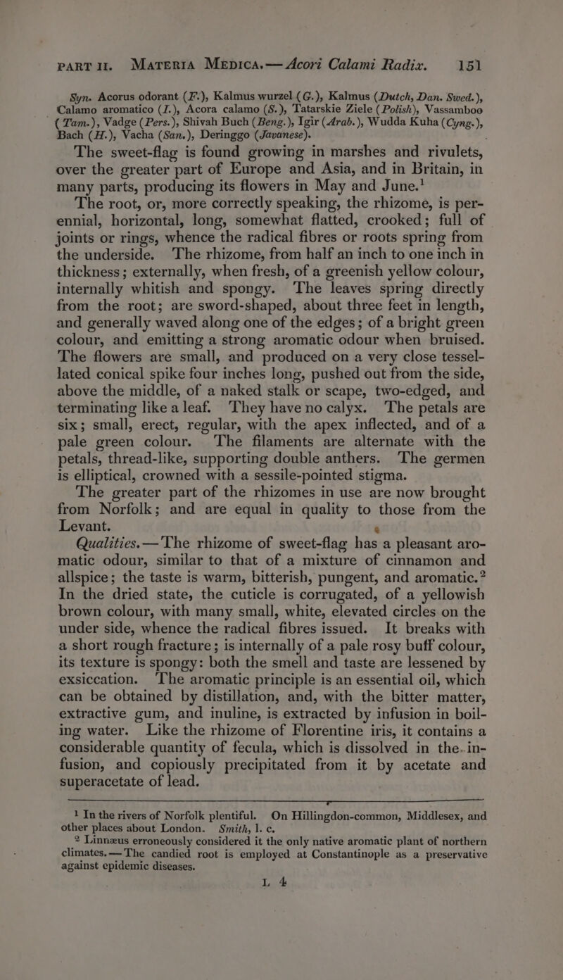 Syn. Acorus odorant (F.), Kalmus wurzel (G.), Kalmus (Dutch, Dan. Swed.), Calamo aromatico (J.), Acora calamo (S.), Tatarskie Ziele (Polish), Vassamboo ( Tam.), Vadge (Pers.), Shivah Buch (Beng. ), Igir (drab. ), Wudda Kuha (Cyng.), Bach (H.), Vacha (San.), Deringgo (Javanese). The sweet-flag is found growing in marshes and rivulets, over the greater part of Europe and Asia, and in Britain, in many parts, producing its flowers in May and June.’ The root, or, more correctly speaking, the rhizome, is per- ennial, horizontal, long, somewhat flatted, crooked; full of joints or rings, whence the radical fibres or roots spring from the underside. ‘The rhizome, from half an inch to one inch in thickness; externally, when fresh, of a greenish yellow colour, internally whitish and spongy. The leaves spring directly from the root; are sword-shaped, about three feet in length, and generally waved along one of the edges; of a bright green colour, and emitting a strong aromatic odour when bruised. The flowers are small, and produced on a very close tessel- lated conical spike four inches long, pushed out from the side, above the middle, of a naked stalk or scape, two-edged, and terminating like a leaf. ‘They have no calyx. The petals are six; small, erect, regular, with the apex inflected, and of a pale green colour. ‘The filaments are alternate with the petals, thread-like, supporting double anthers. The germen is elliptical, crowned with a sessile-pointed stigma. The greater part of the rhizomes in use are now brought from Norfolk; and are equal in quality to those from the Levant. @ Qualities.— The rhizome of sweet-flag has a pleasant aro- matic odour, similar to that of a mixture of cinnamon and allspice; the taste is warm, bitterish, pungent, and aromatic.” In the dried state, the cuticle is corrugated, of a yellowish brown colour, with many small, white, elevated circles on the under side, whence the radical fibres issued. It breaks with a short rough fracture; is internally of a pale rosy buff colour, its texture is spongy: both the smell and taste are lessened by exsiccation. ‘I‘he aromatic principle is an essential oil, which can be obtained by distillation, and, with the bitter matter, extractive gum, and inuline, is extracted by infusion in boil- ing water. Like the rhizome of Florentine iris, it contains a considerable quantity of fecula, which is dissolved in the. in- fusion, and copiously precipitated from it by acetate and superacetate of lead. ee ee ee oe ee Sane See oe See ae ee Se 1 In the rivers of Norfolk plentiful. On Hillingdon-common, Middlesex, and other places about London. Smith, 1. c. 2 Linnzus erroneously considered it the only native aromatic plant of northern climates.—-The candied root is employed at Constantinople as a preservative against epidemic diseases. L 4