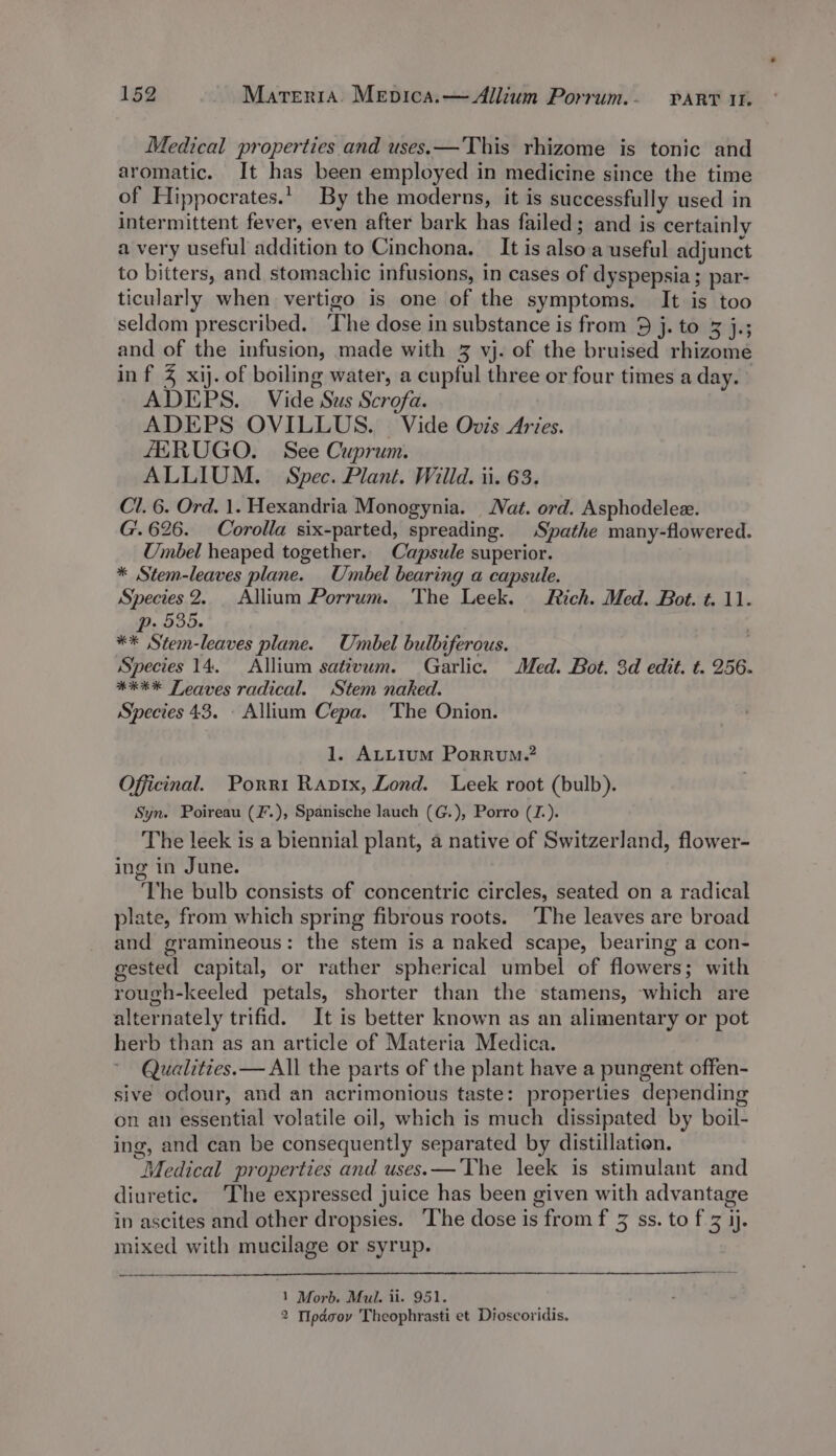 Medical properties and uses.— This rhizome is tonic and aromatic. It has been employed in medicine since the time of Hippocrates.’ By the moderns, it is successfully used in intermittent fever, even after bark has failed; and is certainly a very useful addition to Cinchona. _ It is also.a useful adjunct to bitters, and stomachic infusions, in cases of dyspepsia; par- ticularly when vertigo is one of the symptoms. It is too seldom prescribed. ‘The dose in substance is from 9 j. to 3 j.; and of the infusion, made with 3 vj. of the bruised rhizome in f % xij. of boiling water, a cupful three or four times a day. © ADIEPS. Vide Sus Scrofa. ADEPS OVILLUS. | Vide Ovis Aries. fERUGO. See Cuprum. ALLIUM. Spec. Plant. Willd. ii. 63. Cl. 6. Ord. 1. Hexandria Monogynia. Nat. ord. Asphodelee. G'.626. Corolla six-parted, spreading. Spathe many-flowered. Umbel heaped together.. Capsule superior. * Stem-leaves plane. _Umbel bearing a capsule. Species 2. Allium Porrum. The Leek. Rich. Med. Bot. t. 11. p. 535. : ** Stem-leaves plane. Unmbel bulbiferous. Species 14. Allium sativum. Garlic. Med. Bot. 3d edit. t. 256. **** Leaves radical. Stem naked. Species 43. Allium Cepa. The Onion. 1. ALLIuM PorRuM.? Officinal. Porri Rapix, Lond. Leek root (bulb). Syn. Poireau (F.), Spanische lauch (G.), Porro (J.). The leek is a biennial plant, a native of Switzerland, flower- ing in June. ‘The bulb consists of concentric circles, seated on a radical plate, from which spring fibrous roots. The leaves are broad and gramineous: the stem is a naked scape, bearing a con- gested capital, or rather spherical umbel of flowers; with rough-keeled petals, shorter than the stamens, which are alternately trifid. It is better known as an alimentary or pot herb than as an article of Materia Medica. Qualities.— All the parts of the plant have a pungent offen- sive odour, and an acrimonious taste: properties depending on an essential volatile oil, which is much dissipated by boil- ing, and can be consequently separated by distillation. Medical properties and uses.—'The leek is stimulant and diuretic. The expressed juice has been given with advantage in ascites and other dropsies. The dose is from f 3 ss. to f 3 jj. mixed with mucilage or syrup. 1 Morb. Mul. ii. 951. 2 Tpdcov Theophrasti et Dioscoridis.