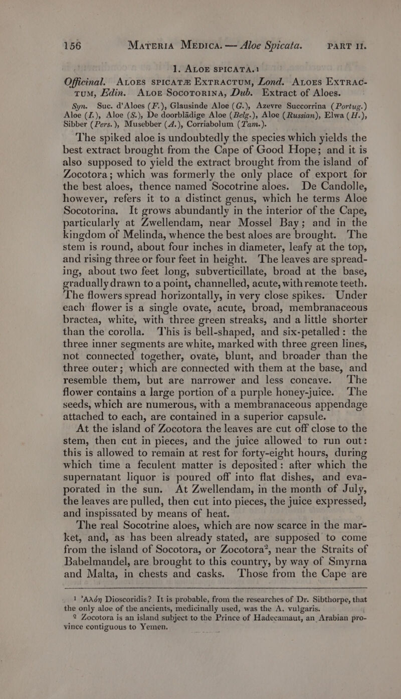 1. ALOE SPICATA.1 Officinal. ALoES sPICATH Extractum, Lond. Ators ExtTrRAc- tuM, Edin. Aor Socotorina, Dub. Extract of Aloes. Syn. Suc. d’Aloes (F.), Glausinde Aloe (G.), Azevre Succorrina (Portug.) Aloe (I.), Aloe (S.), De doorbladige Aloe (Belg.), Aloe (Russian), Elwa (H.), Sibber (Pers. ), Musebber (4.), Corriabolum (Tam.). The spiked aloe is undoubtedly the species which yields the best extract brought from the Cape of Good Hope; and it is also supposed to yield the extract brought from the island of Zocotora; which was formerly the only place of export for the best aloes, thence named Socotrine aloes. De Candolle, however, refers it to a distinct genus, which he terms Aloe Socotorina, It grows abundantly in the interior of the Cape, particularly at Zwellendam, near Mossel Bay; and in the kingdom of Melinda, whence the best aloes are brought. The stem is round, about four inches in diameter, leafy at the top, and rising three or four feet in height. ‘The leaves are spread- ing, about two feet long, subverticillate, broad at the base, gradually drawn to a point, channelled, acute, with remote teeth. The flowers spread horizontally, in very close spikes. Under each flower is a single ovate, acute, broad, membranaceous bractea, white, with three green streaks, and a little shorter than the corolla. This is bell-shaped, and six-petalled: the three inner segments are white, marked with three green lines, not connected together, ovate, blunt, and broader than the three outer; which are connected with them at the base, and resemble them, but are narrower and less concave. ‘The flower contains a large portion of a purple honey-juice. ‘The seeds, which are numerous, with a membranaceous appendage attached to each, are contained in a superior capsule. At the island of Zocotora the leaves are cut off close to the stem, then cut in pieces, and the juice allowed to run out: this is allowed to remain at rest for forty-eight hours, during which time a feculent matter is deposited: after which the supernatant liquor is poured off into flat dishes, and eva- porated in the sun. At Zwellendam, in the month of July, the leaves are pulled, then cut into pieces, the juice expressed, and inspissated by means of heat. The real Socotrine aloes, which are now scarce in the mar- ket, and, as has been already stated, are supposed to come from the island of Socotora, or Zocotora’, near the Straits of Babelmandel, are brought to this country, by way of Smyrna and Malta, in chests and casks. ‘Those from the Cape are 1 °AA6n Dioscoridis? It is probable, from the researches of Dr. Sibthorpe, that the only aloe of the ancients, medicinally used, was the A. vulgaris. 2 Zocotora is an island subject to the Prince of Hadecamaut, an Arabian pro- vince contiguous to Yemen.