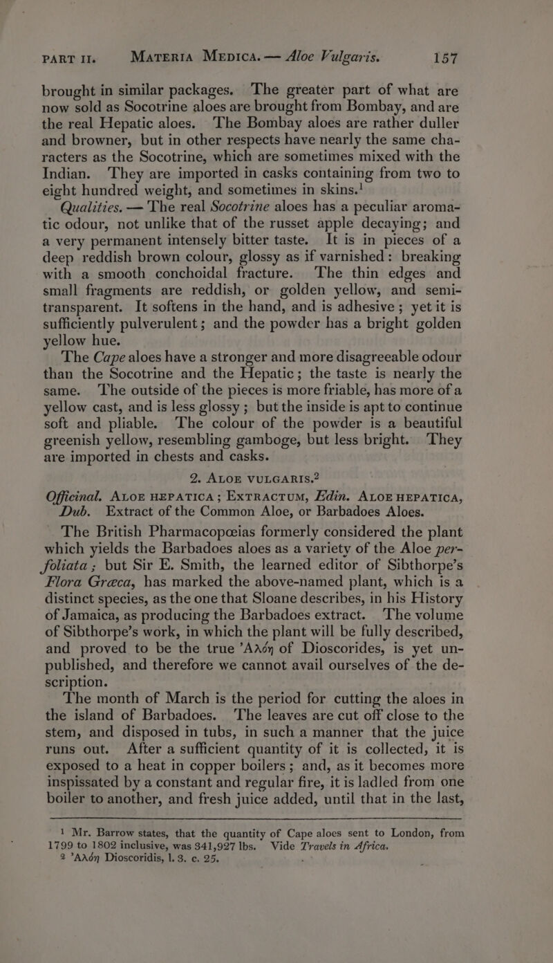 brought in similar packages. The greater part of what are now sold as Socotrine aloes are brought from Bombay, and are the real Hepatic aloes. ‘The Bombay aloes are rather duller and browner, but in other respects have nearly the same cha- racters as the Socotrine, which are sometimes mixed with the Indian. ‘They are imported in casks containing from two to eight hundred weight, and sometimes in skins.! Qualities. — The real Socotrine aloes has a peculiar aroma- tic odour, not unlike that of the russet apple decaying; and a very permanent intensely bitter taste. It is in pieces of a deep reddish brown colour, glossy as if varnished: breaking with a smooth conchoidal fracture. The thin edges and small fragments are reddish, or golden yellow, and semi- transparent. It softens in the hand, and is adhesive ; yet it is sufficiently pulverulent; and the powder has a bright golden yellow hue. The Cape aloes have a stronger and more disagreeable odour than the Socotrine and the Hepatic; the taste is nearly the same. ‘The outside of the pieces is more friable, has more of a yellow cast, and is less glossy ; but the inside is apt to continue soft and pliable. ‘The colour of the powder is a beautiful greenish yellow, resembling gamboge, but less bright. ‘They are imported in chests and casks. 2. ALOE VULGARIS.? Officinal. ALOE HEPATICA; ExtRactum, Edin. ALOE HEPATICA, Dub. Extract of the Common Aloe, or Barbadoes Aloes. The British Pharmacopeeias formerly considered the plant which yields the Barbadoes aloes as a variety of the Aloe per- foliata ; but Sir E. Smith, the learned editor of Sibthorpe’s Flora Greca, has marked the above-named plant, which is a distinct species, as the one that Sloane describes, in his History of Jamaica, as producing the Barbadoes extract. The volume of Sibthorpe’s work, in which the plant will be fully described, and proved to be the true ’AAcy of Dioscorides, is yet un- published, and therefore we cannot avail ourselves of the de- scription. The month of March is the period for cutting the aloes in the island of Barbadoes. ‘The leaves are cut off close to the stem, and disposed in tubs, in such a manner that the juice runs out. After a sufficient quantity of it is collected, it is exposed to a heat in copper boilers; and, as it becomes more inspissated by a constant and regular fire, it is ladled from one boiler to another, and fresh juice added, until that in the last, 1 Mr. Barrow states, that the quantity of Cape aloes sent to London, from 1799 to 1802 inclusive, was 341,927 lbs. Vide Travels in Africa, 2 °&gt;AAédn Dioscoridis, |. 3. c. 25. .