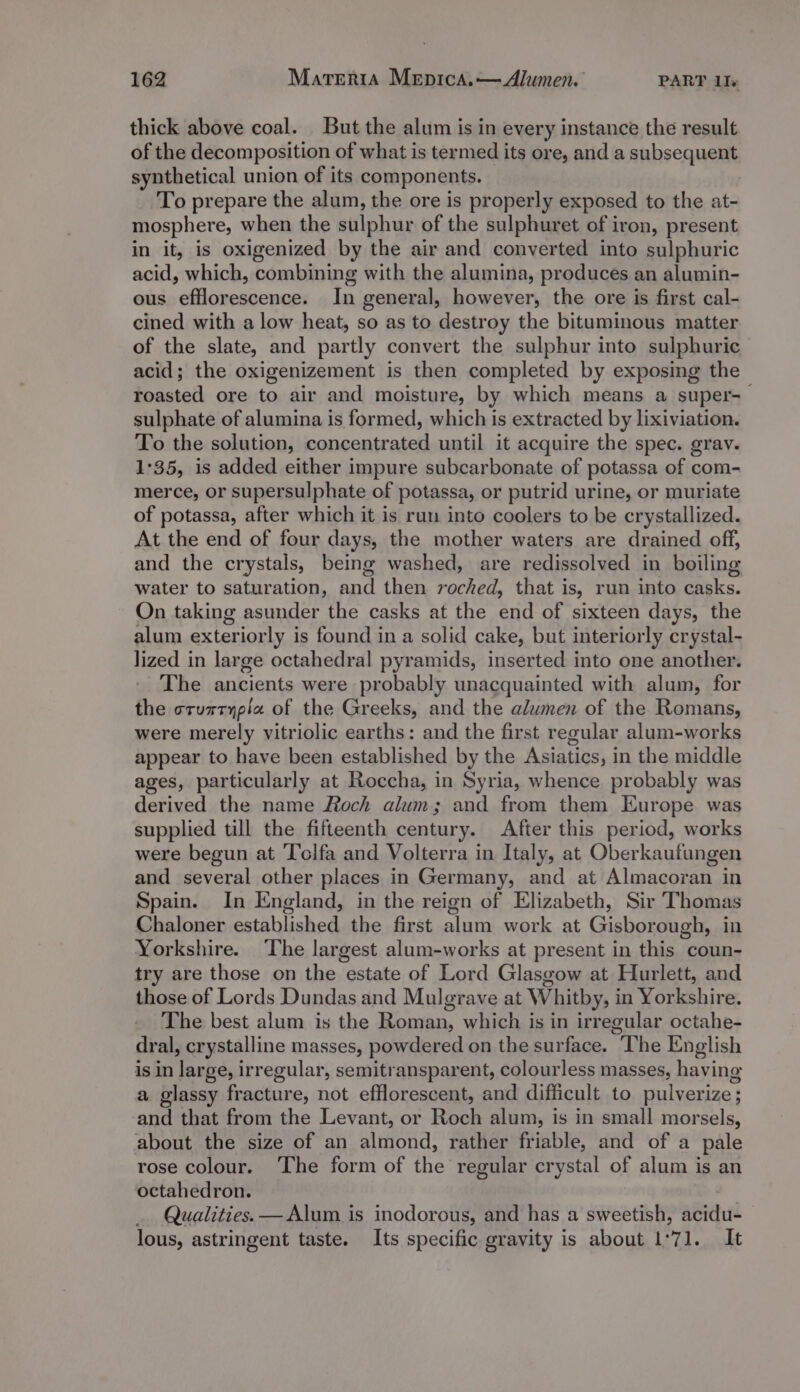 thick above coal. But the alum is in every instance the result of the decomposition of what is termed its ore, and a subsequent synthetical union of its components. To prepare the alum, the ore is properly exposed to the at- mosphere, when the sulphur of the sulphuret of iron, present in it, is oxigenized by the air and converted into sulphuric acid, which, combining with the alumina, produces an alumin- ous efflorescence. In general, however, the ore is first cal- cined with a low heat, so as to destroy the bituminous matter of the slate, and partly convert the sulphur into sulphuric acid; the oxigenizement is then completed by exposing the roasted ore to air and moisture, by which means a super-— sulphate of alumina is formed, which is extracted by lixiviation. To the solution, concentrated until it acquire the spec. grav. 1:35, is added either impure subcarbonate of potassa of com- merce, or supersulphate of potassa, or putrid urine, or muriate of potassa, after which it is rum into coolers to be crystallized. At the end of four days, the mother waters are drained off, and the crystals, being washed, are redissolved in boiling water to saturation, and then roched, that is, run into casks. On taking asunder the casks at the end of sixteen days, the alum exteriorly is found in a solid cake, but interiorly crystal- lized in large octahedral pyramids, inserted into one another. The ancients were probably unacquainted with alum, for the crurrypia of the Greeks, and the alwmen of the Romans, were merely vitriolic earths: and the first regular alum-works appear to have been established by the Asiatics, in the middle ages, particularly at Roccha, in Syria, whence probably was derived the name Roch alum; and from them Europe was supplied till the fifteenth century. After this period, works were begun at Tolfa and Volterra in Italy, at Oberkaufungen and several other places in Germany, and at Almacoran in Spain. In England, in the reign of Elizabeth, Sir Thomas Chaloner established the first alum work at Gisborough, in Yorkshire. The largest alum-works at present in this coun- try are those on the estate of Lord Glasgow at Hurlett, and those of Lords Dundas and Mulgrave at Whitby, in Yorkshire. The best alum is the Roman, which is in irregular octahe- dral, crystalline masses, powdered on the surface. The English is in large, irregular, semitransparent, colourless masses, having a glassy fracture, not efflorescent, and difficult to pulverize; and that from the Levant, or Roch alum, is in small morsels, about the size of an almond, rather friable, and of a pale rose colour. The form of the regular crystal of alum is an octahedron. Qualities. — Alum is inodorous, and has a sweetish, acidu- lous, astringent taste. Its specific gravity is about 1°71. It