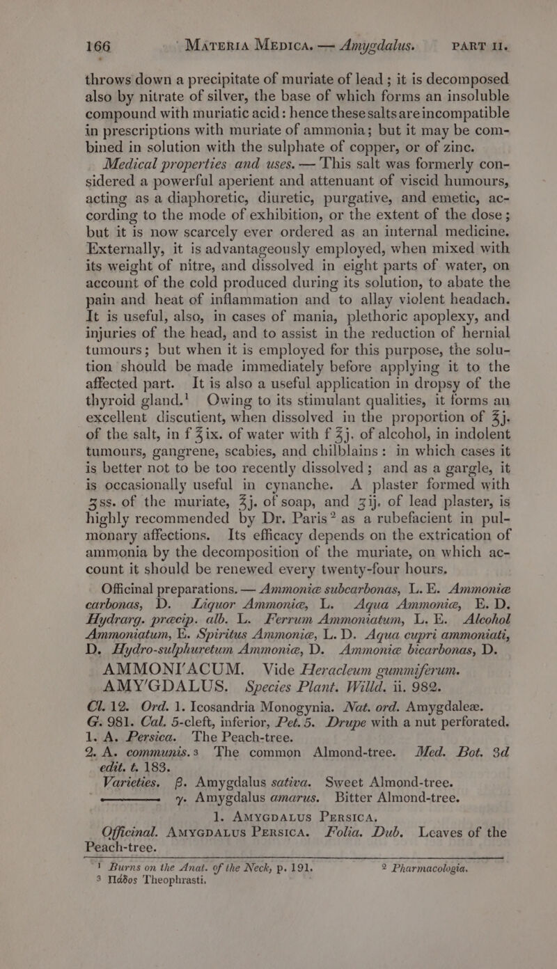 throws down a precipitate of muriate of lead ; it is decomposed also by nitrate of silver, the base of which forms an insoluble compound with muriatic acid: hence these salts are incompatible in prescriptions with muriate of ammonia; but it may be com- bined in solution with the sulphate of copper, or of zine. Medical properties and uses. —'This salt was formerly con- sidered a powerful aperient and attenuant of viscid humours, acting as a diaphoretic, diuretic, purgative, and emetic, ac- cording to the mode of exhibition, or the extent of the dose ; but it is now scarcely ever ordered as an internal medicine. Externally, it is advantageously employed, when mixed with its weight of nitre, and dissolved in eight parts of water, on account of the cold produced during its solution, to abate the pain and heat of inflammation and to allay violent headach. It is useful, also, in cases of mania, plethoric apoplexy, and injuries of the head, and to assist in the reduction of hernial tumours; but when it is employed for this purpose, the solu- tion should be made immediately before applying it to the affected part. It is also a useful application in dropsy of the thyroid gland.’ Owing to its stimulant qualities, it forms an excellent discutient, when dissolved in the proportion of 4). of the salt, in f Zix. of water with f 4}. of alcohol, in indolent tumours, gangrene, scabies, and chilblains: in which cases it is better not to be too recently dissolved; and as a gargle, it is occasionally useful in cynanche. A plaster formed with 3ss. of the muriate, 4}. of soap, and 3ij. of lead plaster, is highly recommended by Dr. Paris? as a rubefacient in pul- monary affections. Its efficacy depends on the extrication of ammonia by the decomposition of the muriate, on which ac- count it should be renewed every twenty-four hours. Officinal preparations. — Ammonie subcarbonas, L. E. Ammonie carbonas, D. Liquor Ammonia, L. Aqua Ammonie, E. D. Hydrarg. precip. alb. L. Ferrum Ammoniatum, L. E. Alcohol Ammoniatum, i. Spiritus Ammonie, L.D. Aqua cupri ammoniati, D. Hydro-sulphuretum Ammonia, D. Ammonie bicarbonas, D. AMMONIVACUM. Vide Heracleum gummiferum. AMY’GDALUS. Species Plant. Willd. ii. 982. Cl. 12. Ord. 1. Icosandria Monogynia. Nat. ord. Amygdalez. G. 981. Cal. 5-cleft, inferior, Pet. 5. Drupe with a nut perforated. 1. A. Persica. The Peach-tree. 2. A. communis.s The common Almond-tree. Med. Bot. 3d edit. t. 183. Varieties. B. Amygdalus sativa. Sweet Almond-tree. y. Amygdalus amarus. Bitter Almond-tree. 1. AMYGDALUS PERSICA. Officinal. AMyGpALus Persica. Folia. Dub. Leaves of the Peach-tree. 1 Burns on the Anat. of the Neck, p. 191. 2 Pharmacologia. 3 Wdd0s Theophrasti.