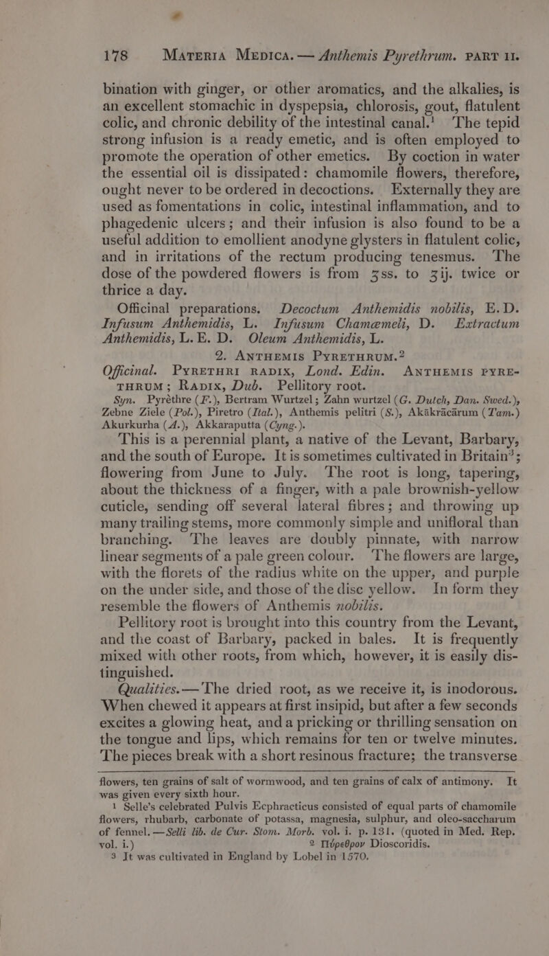 Ca 178 Mareria Mepica.— Anthemis Pyrethrum. PART ul. bination with ginger, or other aromatics, and the alkalies, is an excellent stomachic in dyspepsia, chlorosis, gout, flatulent colic, and chronic debility of the intestinal canal.! The tepid strong infusion is a ready emetic, and is often employed to promote the operation of other emetics. By coction in water the essential oil is dissipated: chamomile flowers, therefore, ought never to be ordered in decoctions. Externally they are used as fomentations in colic, intestinal inflammation, and to phagedenic ulcers; and their infusion is also found to be a useful addition to emollient anodyne glysters in flatulent colic, and in irritations of the rectum producing tenesmus. The dose of the powdered flowers is from 3ss. to 3ij. twice or thrice a day. Officinal preparations. Decoctum Anthemidis nobilis, E.D. Infusum Anthemidis, L. Infusum Chamemeii, D. Extractum Anthemidis, L.E. D. Oleum Anthemidis, L. 2. ANTHEMIS PyRETHRUM.? Officinal. PyrETHRI RADIX, Lond. Edin. ANTHEMIS PYRE- THRUM; Rapix, Dud. Pellitory root. Syn. Pyréthre (F.), Bertram Wurtzel; Zahn wurtzel (G. Dutch, Dan. Swed.), Zebne Ziele (Pol.), Piretro (Ital.), Anthemis pelitri (S.), Akakracarum ( Tam.) Akurkurha (4.), Akkaraputta (Cyng.). This is a perennial plant, a native of the Levant, Barbary, and the south of Europe. It is sometimes cultivated in Britain? ; flowering from June to July. The root is long, tapering, about the thickness of a finger, with a pale brownish-yellow cuticle, sending off several lateral fibres; and throwing up many trailing stems, more commonly simple and unifloral than branching. The leaves are doubly pinnate, with narrow linear segments of a pale green colour. ‘The flowers are large, with the florets of the radius white on the upper, and purple on the under side, and those of the disc yellow. In form they resemble the flowers of Anthemis nodziis. Pellitory root is brought into this country from the Levant, and the coast of Barbary, packed in bales. It is frequently mixed with other roots, from which, however, it is easily dis- tinguished. Qualities. —'The dried root, as we receive it, is inodorous. When chewed it appears at first insipid, but after a few seconds excites a glowing heat, anda pricking or thrilling sensation on the tongue and lips, which remains for ten or twelve minutes. The pieces break with a short resinous fracture; the transverse flowers, ten grains of salt of wormwood, and ten grains of calx of antimony. It was given every sixth hour. 1 Selle’s celebrated Pulvis Ecphracticus consisted of equal parts of chamomile flowers, rhubarb, carbonate of potassa, magnesia, sulphur, and oleo-saccharum of fennel. —Selli lib. de Cur. Stom. Morb. vol. i. p. 131. (quoted in Med. Rep. vol. i.) 2 TIvpeOpov Dioscoridis.
