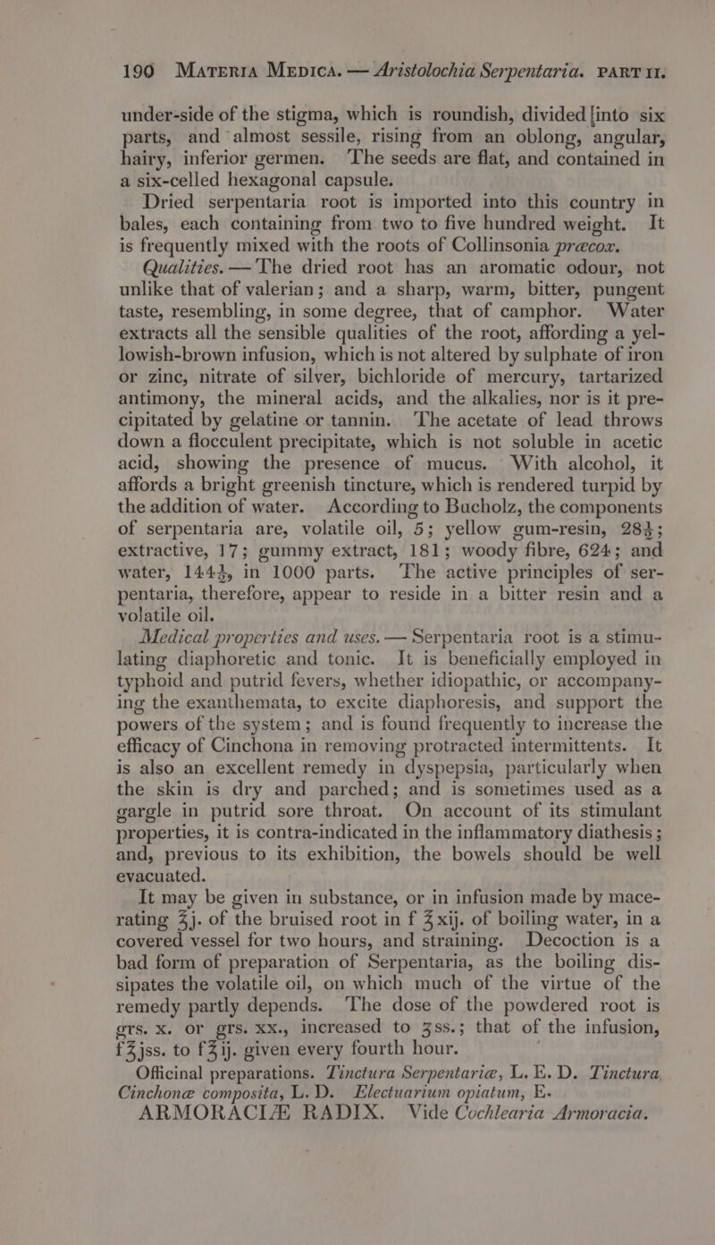 1990 Marerra Mepica. — Aristolochia Serpentaria. PART 11. under-side of the stigma, which is roundish, divided [into six parts, and almost sessile, rising from an oblong, angular, hairy, inferior germen. ‘The seeds are flat, and contained in a six-celled hexagonal capsule. Dried serpentaria root is imported into this country in bales, each containing from two to five hundred weight. It is frequently mixed with the roots of Collinsonia precoz. Qualities. —'The dried root has an aromatic odour, not unlike that of valerian; and a sharp, warm, bitter, pungent taste, resembling, in some degree, that of camphor. Water extracts all the sensible qualities of the root, affording a yel- lowish-brown infusion, which is not altered by sulphate of iron or zinc, nitrate of silver, bichloride of mercury, tartarized antimony, the mineral acids, and the alkalies, nor is it pre- cipitated by gelatine or tannin. ‘The acetate of lead throws down a flocculent precipitate, which is not soluble in acetic acid, showing the presence of mucus. With alcohol, it affords a bright greenish tincture, which is rendered turpid by the addition of water. According to Bucholz, the components of serpentaria are, volatile oil, 5; yellow gum-resin, 283; extractive, 17; gummy extract, 181; woody fibre, 624; and water, 1443, in 1000 parts. ‘The active principles of ser- pentaria, therefore, appear to reside in a bitter resin and a volatile oil. Medical properties and uses. — Serpentaria root is a stimu- lating diaphoretic and tonic. It is beneficially employed in typhoid and putrid fevers, whether idiopathic, or accompany- ing the exanthemata, to excite diaphoresis, and support the powers of the system; and is found frequently to increase the efficacy of Cinchona in removing protracted intermittents. It is also an excellent remedy in dyspepsia, particularly when the skin is dry and parched; and is sometimes used as a gargle in putrid sore throat. On account of its stimulant properties, it is contra-indicated in the inflammatory diathesis ; and, previous to its exhibition, the bowels should be well evacuated. It may be given in substance, or in infusion made by mace- rating 4). of the bruised root in f 4 xij. of boiling water, in a covered vessel for two hours, and straining. Decoction is a bad form of preparation of Serpentaria, as the boiling dis- sipates the volatile oil, on which much of the virtue of the remedy partly depends. ‘The dose of the powdered root is ors. X. OF grs. XX., increased to 3ss.; that of the infusion, fZjss. to fZij. given every fourth hour. , Officinal preparations. Tinctura Serpentaria, L. EK. D. Tinctura, Cinchone composita, L.D. Electuartum opiatum, E. ARMORACIZ RADIX. Vide Cochlearia Armoracia.