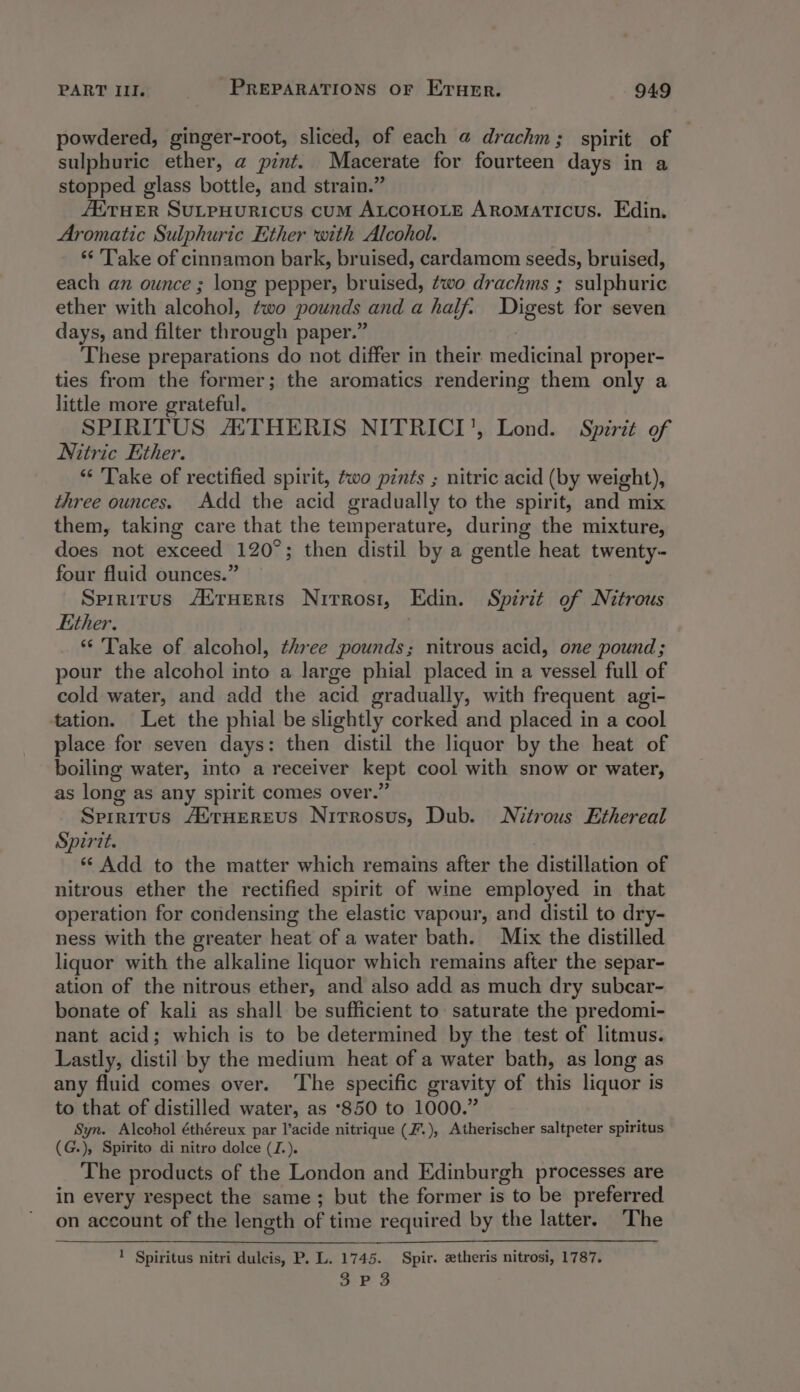 powdered, ginger-root, sliced, of each @ drachm ; spirit of sulphuric ether, a pint. Macerate for fourteen days in a stopped glass bottle, and strain.’ ETHER SULPHURICUS CUM ALCOHOLE ARomaticus. Edin, Aromatic Sulphuric Ether with Alcohol. ‘* Take of cinnamon bark, bruised, cardamom seeds, bruised, each an ounce ; long pepper, bruised, two drachms ; sulphuric ether with alcohol, two pounds and a half. Digest for seven days, and filter through paper.’ These preparations do not differ in their pedicial proper- ties from the former; the aromatics rendering them only a little more grateful. SPIRITUS ASTHERIS NITRICI', Lond. Spirit of Nitric Ether. “‘ Take of rectified spirit, two pints ; nitric acid (by weight), three ounces. Add the acid gradually to the spirit, and mix them, taking care that the temperature, during the mixture, does not exceed 120°; then distil by a gentle heat twenty- four fluid ounces.” Spiritus AtrHerts Nirrosi, Edin. Spirit of Nitrous Either. | “ Take of alcohol, three pounds; nitrous acid, one pound; pour the alcohol into a large phial placed in a vessel full of cold water, and add the acid gradually, with frequent agi- tation. Let the phial be slightly corked and placed in a cool place for seven days: then distil the liquor by the heat of boiling water, into a receiver kept cool with snow or water, as long as any spirit comes over. Spiritus /ETHEREUS Nitrosus, Dub. Nitrous Ethereal Spirit. *¢ Add to the matter which remains after the distillation of nitrous ether the rectified spirit of wine employed in that operation for condensing the elastic vapour, and distil to dry- ness with the greater heat of a water bath. Mix the distilled liquor with the alkaline liquor which remains after the separ- ation of the nitrous ether, and also add as much dry subcar- bonate of kali as shall be sufficient to saturate the predomi- nant acid; which is to be determined by the test of litmus. Lastly, distil by the medium heat of a water bath, as long as any fluid comes over. ‘The specific gravity of this liquor is to that of distilled water, as ‘850 to 1000.” Syn. Alcohol éthéreux par acide nitrique (F.), Atherischer saltpeter spiritus (G.), Spirito di nitro dolce (J.). The products of the London and Edinburgh processes are in every respect the same; but the former is to be preferred on account of the length of time required by the latter. The ' Spiritus nitri dulcis, P. L. 1745. Spir. etheris nitrosi, 1787.