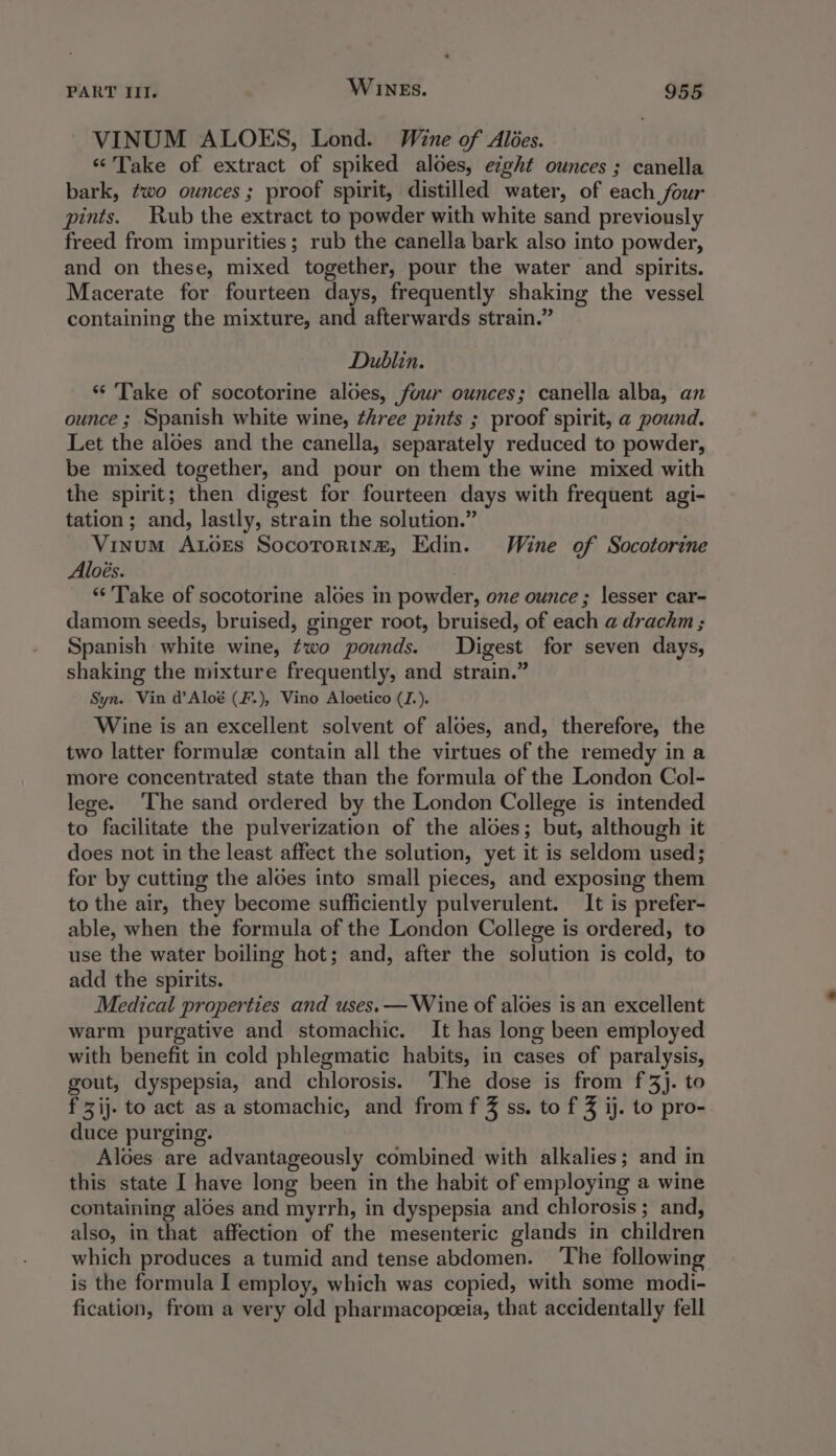 VINUM ALOES, Lond. Wine of Ales. “Take of extract of spiked aloes, eight ounces; canella bark, two ounces; proof spirit, distilled water, of each four pints. Rub the extract to powder with white sand previously freed from impurities; rub the canella bark also into powder, and on these, mixed together, pour the water and spirits. Macerate for fourteen days, frequently shaking the vessel containing the mixture, and afterwards strain.” Dublin. “ Take of socotorine aloes, four ounces; canella alba, an ounce ; Spanish white wine, ¢hree pints ; proof spirit, a pound. Let the aloes and the canella, separately reduced to powder, be mixed together, and pour on them the wine mixed with the spirit; then digest for fourteen days with frequent agi- tation; and, lastly, strain the solution.” | Vinum A.oes Socotorine, Edin. Wine of Socotorine Aloés. “‘'Take of socotorine aloes in powder, one ounce; lesser car- damom seeds, bruised, ginger root, bruised, of each a drachm ; Spanish white wine, two pounds. Digest for seven days, shaking the mixture frequently, and strain.” Syn. Vin d’Aloé (F.), Vino Aloetico (Z.). Wine is an excellent solvent of aloes, and, therefore, the two latter formulze contain all the virtues of the remedy in a more concentrated state than the formula of the London Col- lege. ‘The sand ordered by the London College is intended to facilitate the pulverization of the aloes; but, although it does not in the least affect the solution, yet it is seldom used; for by cutting the aloes into small pieces, and exposing them to the air, they become sufficiently pulverulent. It is prefer- able, when the formula of the London College is ordered, to use the water boiling hot; and, after the solution is cold, to add the spirits. Medical properties and uses. — Wine of aloes is an excellent warm purgative and stomachic. It has long been employed with benefit in cold phlegmatic habits, in cases of paralysis, gout, dyspepsia, and chlorosis. ‘The dose is from f 3}. to f zij. to act as a stomachic, and from f 3 ss. to f 3 ij. to pro- duce purging. Alées are advantageously combined with alkalies; and in this state I have long been in the habit of employing a wine containing aloes and myrrh, in dyspepsia and chlorosis ; and, also, in that affection of the mesenteric glands in children which produces a tumid and tense abdomen. ‘The following is the formula I employ, which was copied, with some modi- fication, from a very old pharmacopceia, that accidentally fell