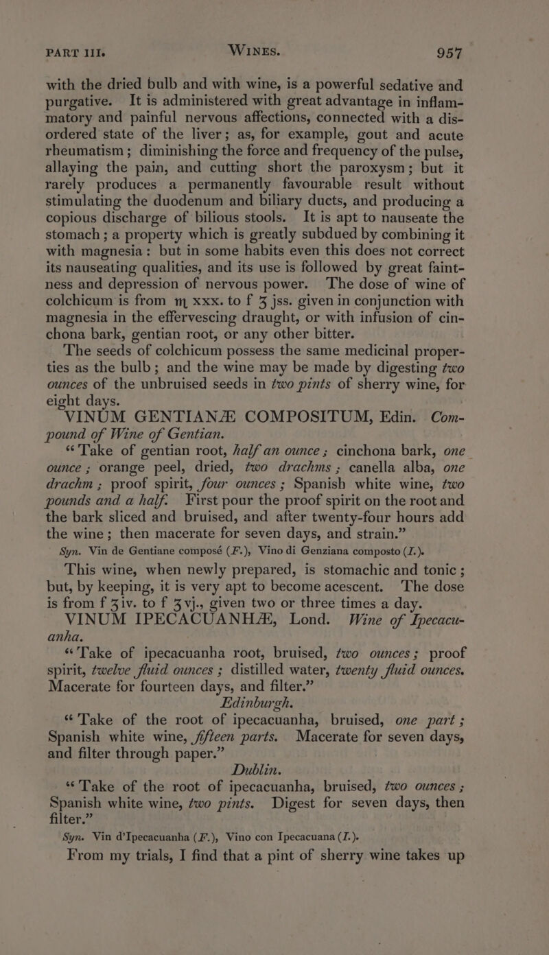with the dried bulb and with wine, is a powerful sedative and purgative. It is administered with great advantage in inflam- matory and painful nervous affections, connected with a dis- ordered state of the liver; as, for example, gout and acute rheumatism ; diminishing the force and frequency of the pulse, allaying the pain, and cutting short the paroxysm; but it rarely produces a permanently favourable result without stimulating the duodenum and biliary ducts, and producing a copious discharge of bilious stools. It is apt to nauseate the stomach ; a property which is greatly subdued by combining it with magnesia: but in some habits even this does not correct its nauseating qualities, and its use is followed by great faint- ness and depression of nervous power. ‘The dose of wine of colchicum is from m xxx. to f 3 jss. given in conjunction with magnesia in the effervescing draught, or with infusion of cin- chona bark, gentian root, or any other bitter. The seeds of colchicum possess the same medicinal proper- ties as the bulb ; and the wine may be made by digesting two ounces of the unbruised seeds in two pints of sherry wine, for eight days. VINUM GENTIANAL COMPOSITUM, Edin. Com- pound of Wine of Gentian. “Take of gentian root, half an ounce ; cinchona bark, one_ ounce ; orange peel, dried, two drachms ; canella alba, one drachm ; proof spirit, four ounces ; Spanish white wine, two pounds and a half. First pour the proof spirit on the root and the bark sliced and bruised, and after twenty-four hours add the wine; then macerate for seven days, and strain.” Syn. Vin de Gentiane composé (F.), Vino di Genziana composto (J.). This wine, when newly prepared, is stomachic and tonic ; but, by keeping, it is very apt to become acescent. The dose is from f Ziv. to f 3 vj., given two or three times a day. VINUM IPECACUANH/K, Lond. Wine of Lpecacu- anha. ‘Take of ipecacuanha root, bruised, ¢wo ounces; proof spirit, twelve fluid ounces ; distilled water, twenty fluid ounces. Macerate for fourteen days, and filter.” Edinburgh. “Take of the root of ipecacuanha, bruised, one part ; Spanish white wine, ji/teen parts. Macerate for seven days, and filter through paper.” | Dublin. ‘“‘’Take of the root of ipecacuanha, bruised, Z7wo ounces ; ees white wine, wo pints. Digest for seven days, then ters Syn. Vin d’Ipecacuanha (F.), Vino con Ipecacuana (J.). From my trials, I find that a pint of sherry wine takes up
