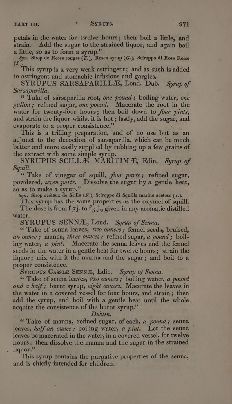 petals in the water for twelve hours; then boil a little, and strain. Add the sugar to the strained liquor, and again boil a little, so as to form a syrup.” a Sirop de Roses rouges (£.), Rosen syrup (G.), Sciroppo di Rose Rosse This syrup is a very weak astringent; and as such is added to astringent and stomachic infusions and gargles. SYRUPUS SARSAPARILL/A, Lond. Dub. Syrup of Sarsaparilla. *‘ Take of sarsaparilla root, one pound ; boiling water, one gallon ; refined sugar, one pound. Macerate the root in the water for twenty-four hours; then boil down to four pints, and strain the liquor whilst it is hot ; lastly, add the cs , and evaporate to a proper consistence.” This is a trifling preparation, and of no use but as an adjunct to the decoction of sarsaparilla, which can be much better and more easily supplied by rubbing up a few grains of the extract with some simple syrup. SYRUPUS SCILLA: MARITIMA, Edin. Syrup of Squll, “Take of vinegar of squill, fow parts; refined sugar, powdered, seven parts. Dissolve the sugar by a gentle heat, so as to make a syrup.” Syn. Sirop acéteux de Scille (F.), Sciroppo di Squilla marino acetoso (J.). This syrup has the same properties as the oxymel of squill. The dose is from f 3}. to fz ij., given in any aromatic distilled water. SYRUPUS SENNAE, Lond. Syrup of Senna. ‘¢ Take of senna leaves, two ounces ; fennel seeds, bruised, an ounce ; manna, three ounces ; refined sugar, a pound ; boil- ing water, @ pint. Macerate the senna leaves and the fennel seeds in the water in a gentle heat for twelve hours; strain the liquor; mix with it the manna and the sugar; and boil to a proper consistence. Syrupus Cass1z Senn, Kdin. Syrup of Senna. ‘Take of senna leaves, two ounces ; boiling water, a pound and a half ; burnt syrup, ezght ounces. Macerate the leaves in the water in a covered vessel for four hours, and strain; then add the syrup, and boil with a gentle heat until the whole acquire the consistence of the burnt syrup.” Dublin. *‘ Take of manna, refined sugar, of each, a pound; senna leaves, halfan ounce ; boiling water, a pint. Let the senna leaves be macerated in the water, in a covered vessel, for twelve hours: then dissolve the manna and the sugar in the strained liquor.” This syrup contains the purgative pr operties of the senna, and is chiefly intended for children.