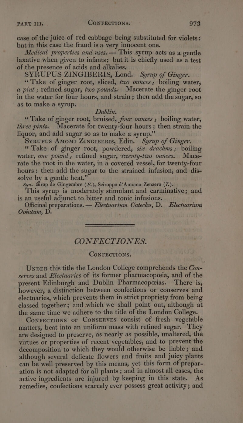 case of the juice of red cabbage being substituted for violets: but in this case the fraud is a very innocent one. Medical properties and uses. — ‘This syrup acts as a gentle laxative when given to infants; but it is chiefly used as a test of the presence of acids and alkalies. SYRUPUS ZINGIBERIS, Lond. Syrup of Ginger. ‘Take of ginger root, sliced, ¢wo ounces ; boiling water, a pint ; refined sugar, two pounds. Macerate the ginger root in the water for four hours, and strain ; then add the sugar, so as to make a syrup. Dublin. “Take of ginger root, bruised, four ounces ; boiling water, three pints.. Macerate for twenty-four hours ; then strain the liquor, and add sugar so as to make a syrup.” Syrupus Amomi ZinaiBeRris, Edin. Syrup of Ginger. “ Take of ginger root, powdered, stx drachms; boiling water, one pound ; refined sugar, twenty-two ounces. Mace- rate the root in the water, in a covered vessel, for twenty-four hours: then add the sugar to the strained infusion, and dis- solve by a gentle heat.” Syn. Sirop de Gingembre (F.), Sciroppo d’Amomo Zenzero (J.). This syrup is moderately stimulant and carminative; and is an useful adjunct to bitter and tonic infusions. Officinal preparations. — Hilectuarium Catechu, D. Electuarium Onitatum, D. CONFECTION ES. CoNFECTIONS. Unner this title the London College comprehends the Con- serves and Electuaries of its former pharmacopeeia, and of the present Edinburgh and Dublin Pharmacopeeias. ‘There is, however, a distinction between confections or conserves and electuaries, which prevents them in strict propriety from being classed together; and which we shall point out, although at the same time we adhere to the title of the London College. ConFEctTions or CoNSERVES consist of fresh vegetable matters, beat into an uniform mass with refined sugar. They are designed to preserve, as nearly as possible, unaltered, the virtues or properties of recent vegetables, and to prevent the decomposition to which they would otherwise be liable; and although several delicate flowers and fruits and juicy plants can be well preserved by this means, yet this form of prepar- ation is not adapted for all plants ; and in almost all cases, the active ingredients are injured by keeping in this state. As remedies, confections scarcely ever possess great activity ; and