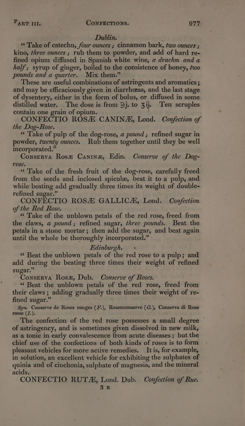 Dublin. : “« Take of catechu, four ounces ; cinnamon bark, two ounces ; kino, three ounces ; rub them to powder, and add of hard re- fined opium diffused in Spanish white wine, a drachm and a half ; syrup of ginger, boiled to the consistence of BAREY two pounds and a quarter. Mix them.” These are useful combinations of astringents and aromatics ; and may be efficaciously given in diarrhoeas, and the last stage of dysentery, either in the form of bolus, or diffused in some distilled water. The dose is from 5j. to 3 ij. Ten scruples contain one grain of opium. CONFECTIO ROSA CANINAL, Lond. Confection of the Dog-Rose. “‘ ‘Take of pulp of the dog-rose, a pound ; refined sugar in powder, twenty ounces. Rub them together until they be well incorporated.” ConsErRvA Rosm Canina, Edin. Conserve of the Dog- rose. ‘‘ Take of the fresh fruit of the dog-rose, carefully freed from the seeds and inclosed spicule, beat it to a pulp, and while beating add gradually three times its weight of double- refined sugar.” CONFECTIO ROSA GALLIC, Lond. Confection of the Red Rose. “Take of the unblown petals of the red rose, freed from the claws, a pound; refined sugar, three pounds. Beat the petals in a stone mortar; then add the sugar, and beat again until the whole be thoroughly incorporated.” Edinburgh. ‘¢ Beat the unblown petals of the red rose to a pulp; and add during the beating three times their weight of refined sugar.” Cobeiives Rosx, Dub. Conserve of Roses. ‘¢ Beat the unblown petals of the red rose, freed from their claws ; adding gradually three times their weight of re- fined sugar.” Syn. Conserve de Roses rouges (F.), Rosenconserve (G.), Conserva di Rose rosse (J.). The confection of the red rose possesses a small degree of astringency, and is sometimes given dissolved in new milk, as a tonic in early convalescence from acute diseases ; ; but the chief use of the confections of both kinds of roses is to form pleasant vehicles for more active remedies. It is, for example, in solution, an excellent vehicle for exhibiting the sulphates of Ee and of cinchonia, sulphate of magnesia, and the mineral acids. CONFECTIO RUTA, Lond. Dub. Confection of Rue. 3R