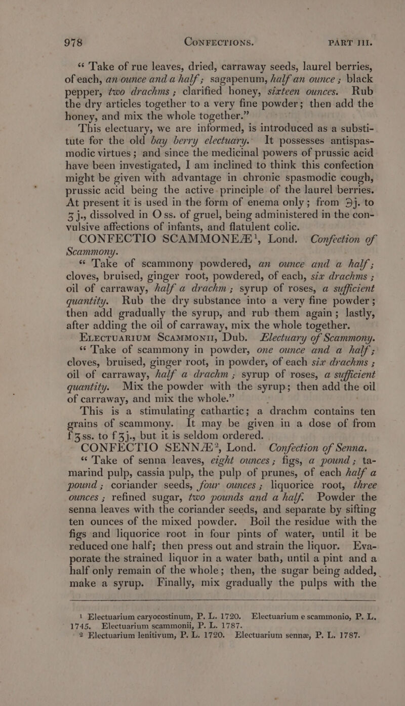 ‘“‘ Take of rue leaves, dried, carraway seeds, laurel berries, of each, an ounce and ahalf ; sagapenum, half an ounce ; black pepper, ¢wo drachms ; clarified honey, sixteen ounces. Rub the dry articles together to a very fine powder ; then add the honey, and mix the whole together.” This electuary, we are informed, is introduced as a substi- tute for the old bay berry electuary.. It possesses antispas- modic virtues ; and since the medicinal powers of prussic acid have been investigated, I am inclined to think this confection might be given with advantage in chronic spasmodic cough, prussic acid being the active. principle of the laurel berries. At present it is ised in the form of enema only; from 5}. to 3 j., dissolved in Oss. of gruel, being administered in the con- vulsive affections of infants, and flatulent colic. CONFECTIO SCAMMONEZE’, Lond. Confection of Scammony. ‘“ Take of scammony powdered, an ounce and a half; cloves, bruised, ginger root, powdered, of each, six drachms ; oil of carraway, half a drachm ; syrup of roses, a sufficient quantity. Rub the dry substance into a very fine powder ; then add gradually the syrup, and rub them again; lastly, after adding the oil of carraway, mix the whole together. Execruarium Scammonil, Dub. lectuary of Scammony. “Take of scammony in powder, one ounce and a half; cloves, bruised, ginger root, in powder, of each six drachms ; oil of carraway, half a drachm ; syrup of roses, a sufficient quantity. Mix the powder with the syrup; then add the oil of carr away, and mix the whole.” This is a stimulating cathartic; a drachm contains ten grains of scammony. It may be given in a dose of from f3ss. to f 3}j., but it is seldom ordered. CONFECTIO SENN AL’, Lond. Confection of Senna. “Take of senna leaves, eight ounces; figs, a pound; ta- marind pulp, cassia pulp, the pulp of prunes, of each half a pound ; coriander seeds, four ounces; liquorice root, three ounces ; refined sugar, two pounds and a half. Powder the senna leaves with the coriander seeds, and separate by sifting ten ounces of the mixed powder. Boil the residue with the figs and liquorice root in four pints of water, until it be reduced one half; then press out and strain the liquor. Eva- porate the str ained liquor in a water bath, until a pint and a half only remain of the whole; then, the sugar being added, | make a syrup. Finally, mix gradually the pulps with the 1 Electuarium caryocostinum, P, L. 1720. Electuarium e scammonio, P. L. 1745. Electuarium scammonii, P. L. 1787. 2 Electuarium lenitivum, P. L. 1720. Electuarium senne, P. L. 1787.