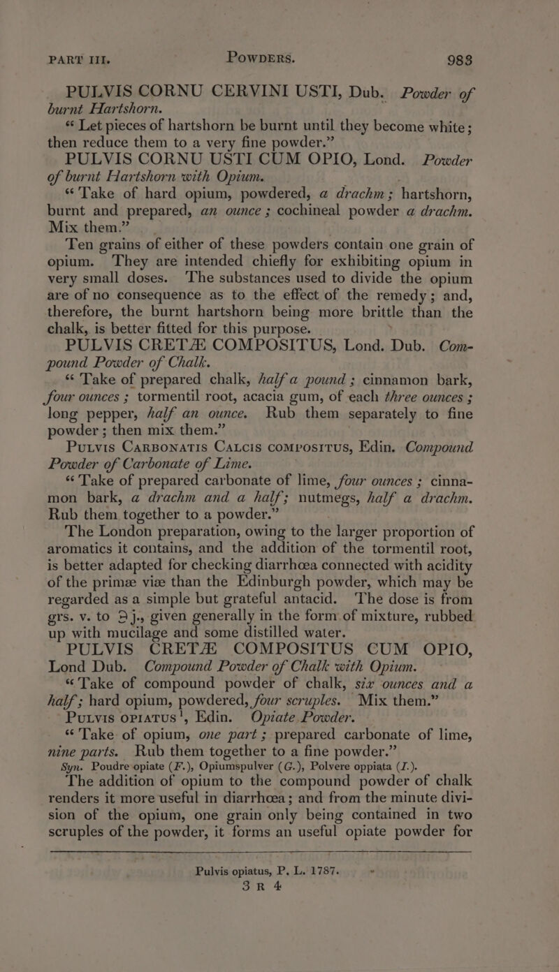 PULVIS CORNU CERVINI USTI, Dub. Powder of burnt Hartshorn. “ Let pieces of hartshorn be burnt until they become white; then reduce them to a very fine powder.” PULVIS CORNU USTI CUM OPIO, Lond. Powder of burnt Hartshorn with Opium. ‘Take of hard opium, powdered, a drachm; hartshor n, burnt and prepared, an ounce ; cochineal powder a drachm. Mix them.” | Ten grains of either of these powders contain one grain of opium. ‘They are intended chiefly for exhibiting opium in very small doses. ‘The substances used to divide the opium are of no consequence as to the effect of the remedy; and, therefore, the burnt hartshorn being more brittle than the chalk, is better fitted for this purpose. PULVIS CRETAi COMPOSITUS, Lond. Dub. Com- pound Powder of Chalk. ‘Take of prepared chalk, alfa pound ; cinnamon bark, four ounces ; tormentil root, acacia gum, of each three ounces ; long pepper, half an ounce. Rub them separately to fine powder ; then mix them.” Purvis Carsonatis CaLcis COMPOSITUS, Edin. Compound Powder of Carbonate of Lime. ‘“‘' Take of prepared carbonate of lime, four ounces ; cinna- mon bark, a drachm and a half; nutmegs, half a drachm. Rub them together to a powder.” The London preparation, owing to the lar ger proportion of aromatics it contains, and the addition of the tormentil root, is better adapted for checking diarrhoea connected with acidity of the prime vize than the Edinburgh powder, which may be regarded as a simple but grateful antacid. ‘The dose is from grs. v. to 4j., given generally in the form of mixture, rubbed up with mucilage and some distilled water. PULVIS CRETA COMPOSITUS CUM OPIO, Lond Dub. Compound Powder of Chalk with Opium. “Take of compound powder of chalk, six ounces and a half ; hard opium, powdered, four scruples. Mix them.” Putvis opratus', Edin. Opiate. Powder. “Take of opium, ove part; prepared carbonate of lime, nine parts. Rub them together to a fine powder.” Syn. Poudre opiate (F.), Opiumspulver (G.), Polvere oppiata (J.). The addition of opium to the compound powder of chalk renders it more useful in diarrhoea; and from the minute divi- sion of the opium, one grain only being contained in two scruples of the powder, it forms an useful opiate powder for Pulvis opiatus, P, L. 1787. “