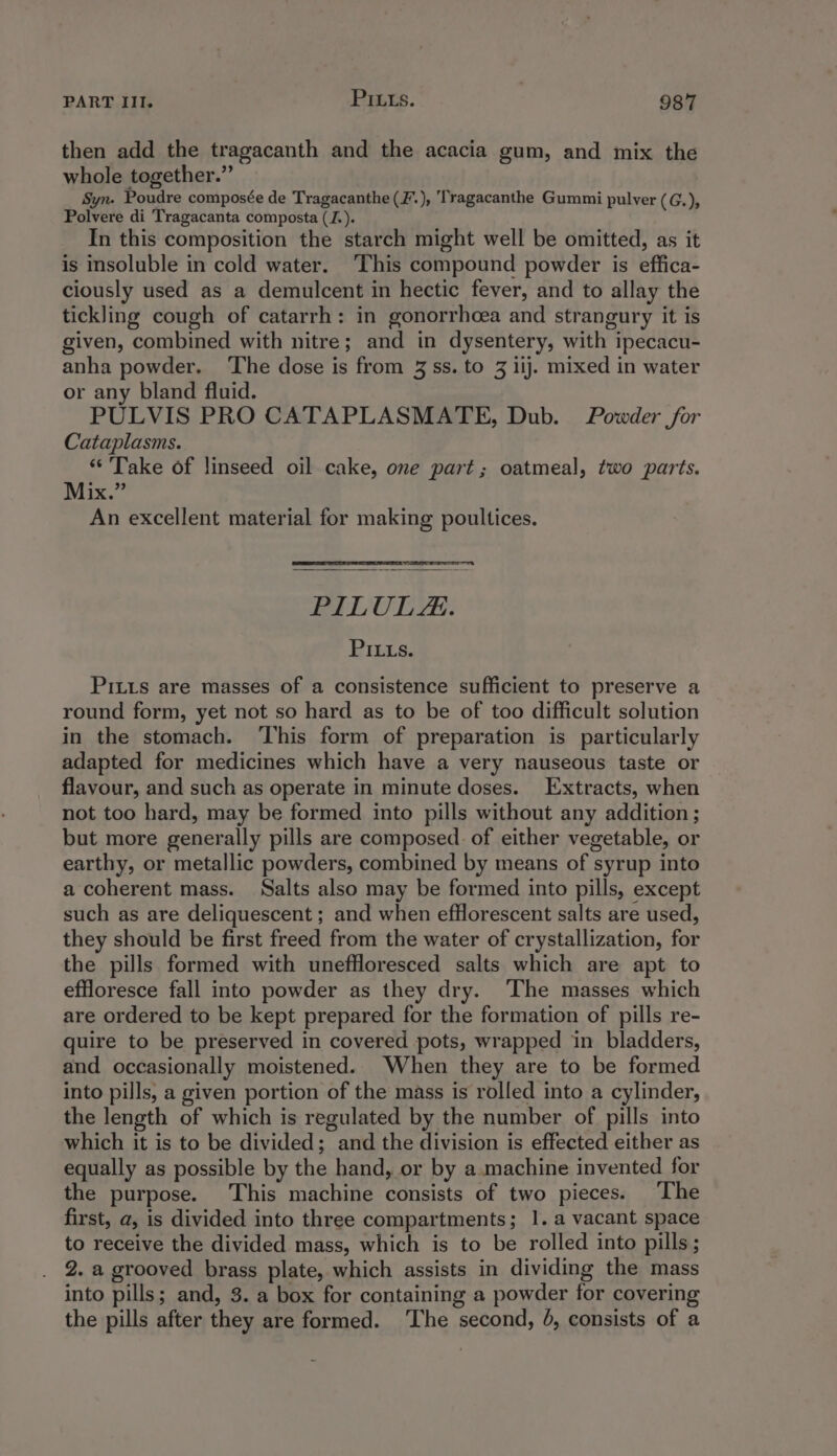 then add the tragacanth and the acacia gum, and mix the whole together.” Syn. Poudre composée de Tragacanthe (F.), ‘Tragacanthe Gummi pulver (G.), Polvere di Tragacanta composta ([.). In this composition the starch might well be omitted, as it is insoluble in cold water. ‘This compound powder is effica- ciously used as a demulcent in hectic fever, and to allay the tickling cough of catarrh: in gonorrhcea and strangury it is given, combined with nitre; and in dysentery, with ipecacu- anha powder. ‘The dose is from 3 ss. to 3 iij. mixed in water or any bland fluid. PULVIS PRO CATAPLASMATE, Dub. Powder for Cataplasms. “Take of linseed oil cake, one part; oatmeal, two parts. Mix.” An excellent material for making poultices. PILULAs. S1e.s: Pitts are masses of a consistence sufficient to preserve a round form, yet not so hard as to be of too difficult solution in the stomach. ‘I'his form of preparation is particularly adapted for medicines which have a very nauseous taste or flavour, and such as operate in minute doses. Extracts, when not too hard, may be formed into pills without any addition ; but more generally pills are composed. of either vegetable, or earthy, or metallic powders, combined by means of syrup into a coherent mass. Salts also may be formed into pills, except such as are deliquescent ; and when efflorescent salts are used, they should be first freed from the water of crystallization, for the pills formed with uneffloresced salts which are apt to effloresce fall into powder as they dry. The masses which are ordered to be kept prepared for the formation of pills re- quire to be preserved in covered pots, wrapped in bladders, and occasionally moistened. When they are to be formed into pills, a given portion of the mass is rolled into a cylinder, the length of which is regulated by the number of pills into which it is to be divided; and the division is effected either as equally as possible by the hand, or by a. machine invented for the purpose. This machine consists of two pieces. The first, a, is divided into three compartments; 1. a vacant space to receive the divided mass, which is to be rolled into pills; 2. a grooved brass plate, which assists in dividing the mass into pills; and, 3. a box for containing a powder for covering the pills after they are formed. ‘The second, 4, consists of a