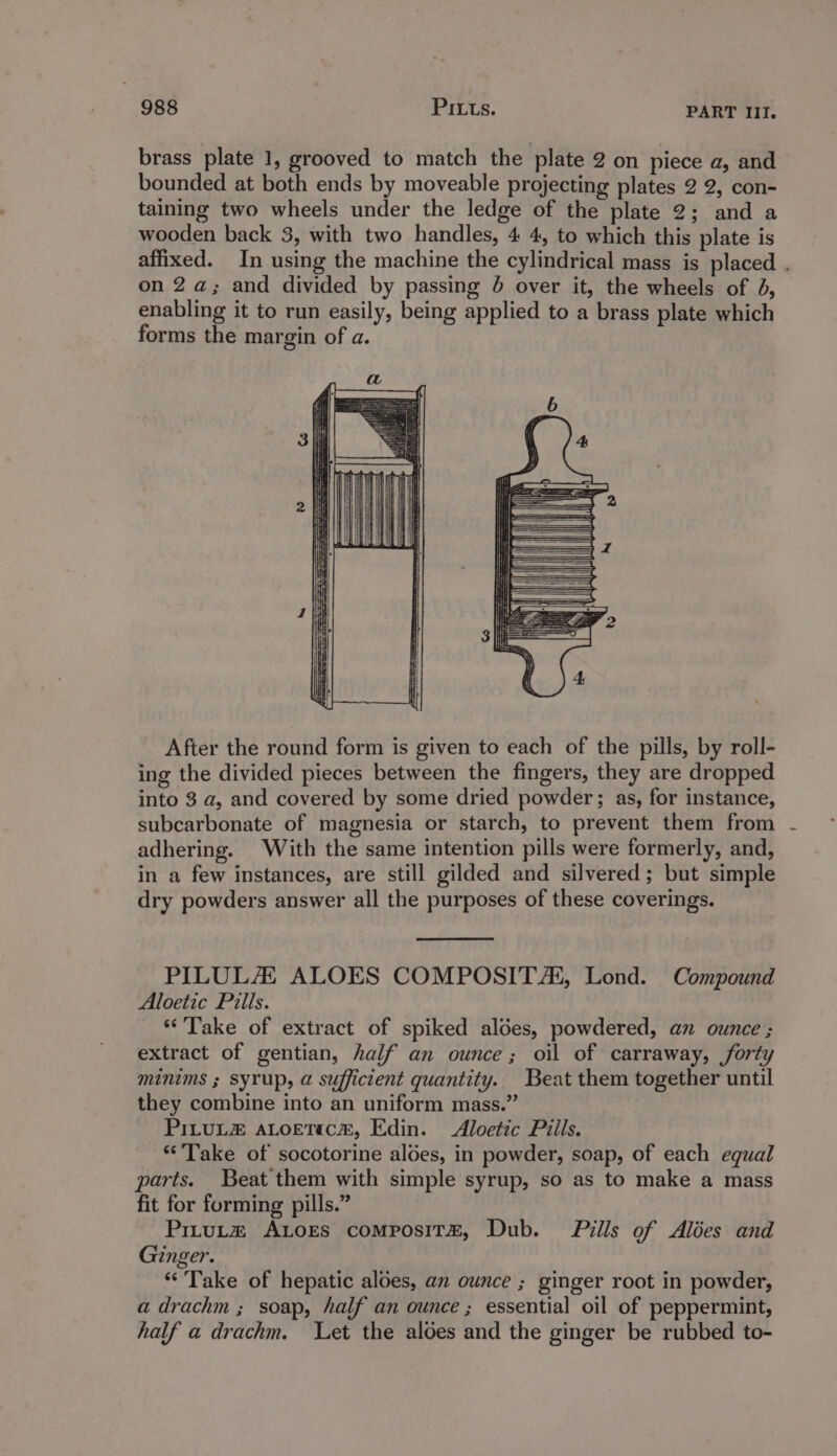 brass plate 1, grooved to match the plate 2 on piece a, and bounded at both ends by moveable projecting plates 2 2, con- taining two wheels under the ledge of the plate 2; and a wooden back 3, with two handles, 4 4, to which this plate is affixed. In using the machine the cylindrical mass is placed . on 2 a; and divided by passing 6 over it, the wheels of 4, enabling it to run easily, being applied to a brass plate which forms the margin of a. After the round form is given to each of the pills, by roll- ing the divided pieces between the fingers, they are dropped into 3 a, and covered by some dried powder; as, for instance, subcarbonate of magnesia or starch, to prevent them from adhering. With the same intention pills were formerly, and, in a few instances, are still gilded and silvered; but simple dry powders answer all the purposes of these coverings. PILULA ALOES COMPOSITAs, Lond. Compound Aloetic Pills. “Take of extract of spiked aldes, powdered, an ounce ; extract of gentian, half an ounce; oil of carraway, forty minims ; syrup, a sufficient quantity. Beat them together until they combine into an uniform mass.” PILULZ ALOETIcCH, Edin. &lt;Aloetic Piils. “Take of socotorine aloes, in powder, soap, of each equal parts. Beat them with simple syrup, so as to make a mass fit for forming pills.” Prtutmz Atores composit®, Dub. Pills of Alées and Ginger. *‘'Take of hepatic aloes, an ounce ; ginger root in powder, adrachm ; soap, half an ounce ; essential oil of peppermint, half a drachm. Let the aloes and the ginger be rubbed to-