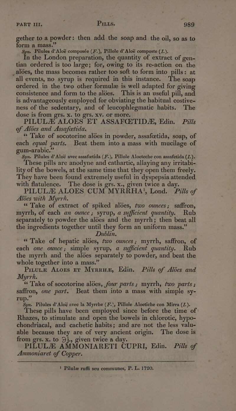 ¢ gether toa powder: then add the soap and the oil, so as to form a mass.’ Syn. Pilules d’Aloé composée (F. ), Pillole d’ Aloé composte (JZ.). In the London preparation, the quantity of extract of gen- tian ordered is too large; for, owing to its re-action on th _aloes, the mass becomes rather too soft to form into pills : all events, no syrup is required: in this instance. The ie ordered in the two other formule is well adapted for giving consistence and form to the aloes. ‘This is an useful pill, and is advantageously employed for obviating the habitual costive- ness of the sedentary, and of leucophlegmatic habits. The dose is from grs. x. to grs. xv. or more. PILULZ ALOES ET ASSAFQiTID/AK, Edin. Pills of Aloes and Assafcetida. *“ Take of socotorine aloes in powder, assafcetida, soap, of each equal parts. Beat them into a mass with mucilage of gum-arabic.” Syn. Pilules d’Aloé avec assafcetida (F.), Pillole Aloeteche con assafetida (J.). These pills are anodyne and cathartic, allaying any irritabi- lity of the bowels, at the same time that they open them freely. They have been found extremely useful in dyspepsia attended with flatulence. The dose is grs. x., given twice a day. PILULA ALOES CUM MYRRHA'’, Lond. Pills of Alées with Myrrh. ‘Take of extract of spiked aloes, two ounces; saffron, myrrh, of each an ounce ; syrup, @ sufficient quantity. Rub separately to powder. the aloes and the myrrh; then beat all the ingredients together until they form an uniform mass.” Dublin. “Take of hepatic aloes, two ounces; myrrh, saffron, of each one ounce; simple syrup, @ sufficient quantity. Rub the myrrh and the aloes separately to powder, and beat the whole together into a mass.” Pitut# ALors ev Myrrua, Edin. Pills of Alées and Myrrh. *‘ Take of socotorine aldes, four parts; myrrh, two parts ; saffron, one part. Beat them into a mass with simple sy- rup.” oe Pilules d’Aloé avec la Myrrhe (F.., Pillole Aloetiche con Mirra (Z.). These pills have been employed since before the time of Rhazes, to stimulate and open the bowels in chlorotic, hypo- chondriacal, and cachetic habits; and are not the less valu- able because they are of very ancient origin. The dose is from grs. x. to 9j., given twice a day. PILULAL AMMONIARETI CUPRI, Edin. Pills of Ammoniaret of Copper. 1 Pilule ruffi seu communes, P. L. 1720.