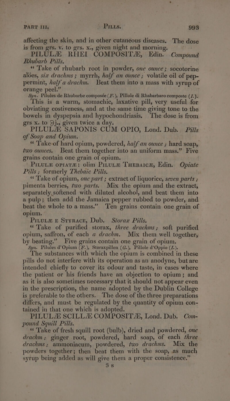 affecting the skin, and in other cutaneous diseases. The dose is from grs. v. to grs. x., given night and morning. PILULA# RHEI ‘GOMPOSITAK, Edin. Compound Rhubarb Pills. «Take of rhubarb root in powder, one ounce; socotorine aloes, six drachms ; myrrh, half an ounce ; volatile oil of pep- permint, halfadrachm. Beat them into a mass with syrup of orange peel.” Wind Pilules de Rhubarbe composée (F’.), Pillole di Rhabarbaro composte (J.). This is a warm, stomachic, laxative pill, very useful for obviating costiveness, and at the same time giving tone to the bowels in dyspepsia and hypochondriasis. The dose is from grs x. to 5j., given twice a day. PILULAZ SAPONIS CUM OPIO, Lond. Dub. Pills of Soap and Opium. 'Take-of hard opium, powdered, half an ounce ; hard soap, two ounces. Beat them together into an uniform mass.” Five grains contain one grain of opium. PILUL orrat#&amp;: olim PrtuLa&amp; THEBAICA, Edin. Opiate Pills ; formerly Thebaic Pills. “Take of opium, one part ; extract of liquorice, seven parts ; pimenta berries, two parts. Mix the opium and the extract, separately softened with diluted alcohol, and beat them into a pulp; then add the Jamaica pepper rubbed to powder, and beat the whole to a mass.” ‘Ten grains contain one grain of opium. PiLuL&amp; £ Styrace, Dub. Storaxr Pills. “Take of purified storax, three drachms; soft purified opium, saffron, of each @ drachm. Mix chetth well together, by beating.” Five grains contain one grain of opium. Syn. Pilules d’Opium CF. ), Storaxpillen (G.), Pillole d’Oppio (Z.). The substances with which the opium is combined in these pills do not interfere with its operation as an anodyne, but are intended chiefly to cover its odour and taste, in cases where the patient or his friends have an objection to opium; and as it is also sometimes necessary that it should not appear even in the prescription, the name adopted by the Dublin College is preferable to the others. ‘The dose of the three preparations differs, and must be regulated by the quantity of opium con- tained in that one which is adopted. PILULAZ SCILLAZ COMPOSIT A, Lond. Dub. Com- pound Squill Pills. * Take of fresh squill root (bulb), dried and powdered, one drachm ; ginger root, powdered, hard soap, of each three drachms; ammoniacum, powdered, two drachms. Mix the powders together; then beat them with the soap, .as much syrup being added as will give them a proper consistence.” 38