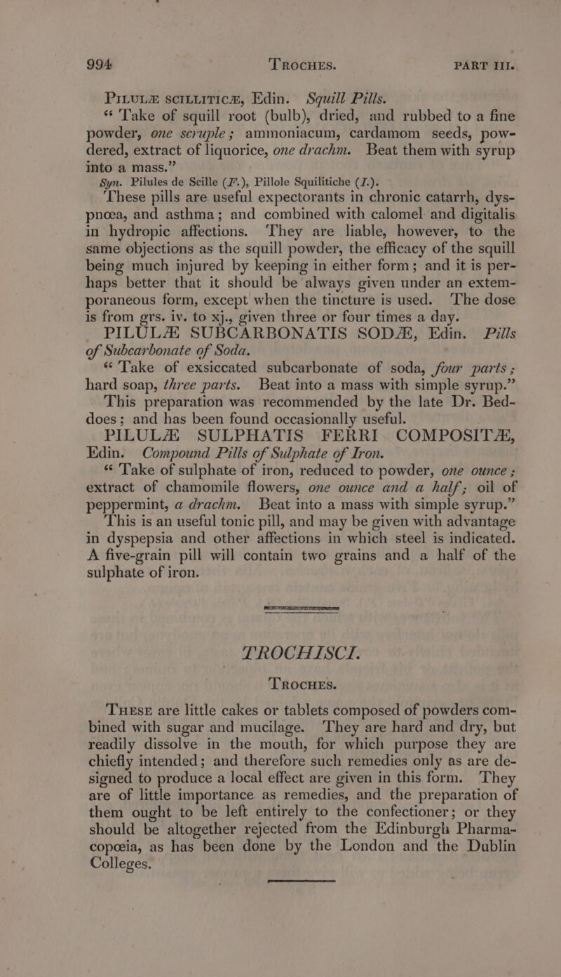 PILULE sciLuitic#, Edin. Squill Pills. ** Take of squill root (bulb), dried, and rubbed to a fine powder, one scruple; ammoniacum, cardamom seeds, pow- dered, extract of liquorice, one drachm. Beat them with syrup into a mass.” Syn. Pilules de Scille (F.), Pillole Squilitiche (J.). These pills are useful expectorants in chronic catarrh, dys- pnoea, and asthma; and combined with calomel and digitalis in hydropic affections. ‘They are liable, however, to the same objections as the squill powder, the efficacy of the squill being much injured by keeping in either form; and it is per- haps better that it should be always given under an extem- poraneous form, except when the tincture is used. ‘The dose is from gers. iv. to xj., given three or four times a day. PILULAZZ SUBCARBONATIS SODA, Edin. Pills of Subcarbonate of Soda. “Take of exsiccated subcarbonate of soda, four parts ; hard soap, three parts. Beat into a mass with simple syrup.” This preparation was recommended by the late Dr. Bed- does; and has been found occasionally useful. PILULAU SULPHATIS FERRI. COMPOSITZ, Edin. Compound Pills of Sulphate of Iron. ‘Take of sulphate of iron, reduced to powder, one ounce ; extract of chamomile flowers, one ounce and a half; oil of peppermint, a drachm. Beat into a mass with simple syrup.” This is an useful tonic pill, and may be given with advantage in dyspepsia and other affections in which steel is indicated. A five-grain pill will contain two grains and a half of the sulphate of iron. TROCHISCI. TROCHES. THESE are little cakes or tablets composed of powders com- bined with sugar and mucilage. ‘They are hard and dry, but readily dissolve in the mouth, for which purpose they are chiefly intended; and therefore such remedies only as are de- signed to produce a local effect are given in this form. They are of little importance as remedies, and the preparation of them ought to be left entirely to the confectioner; or they should be altogether rejected from the Edinburgh Pharma- copoeia, as has been done by the London and the Dublin Colleges.