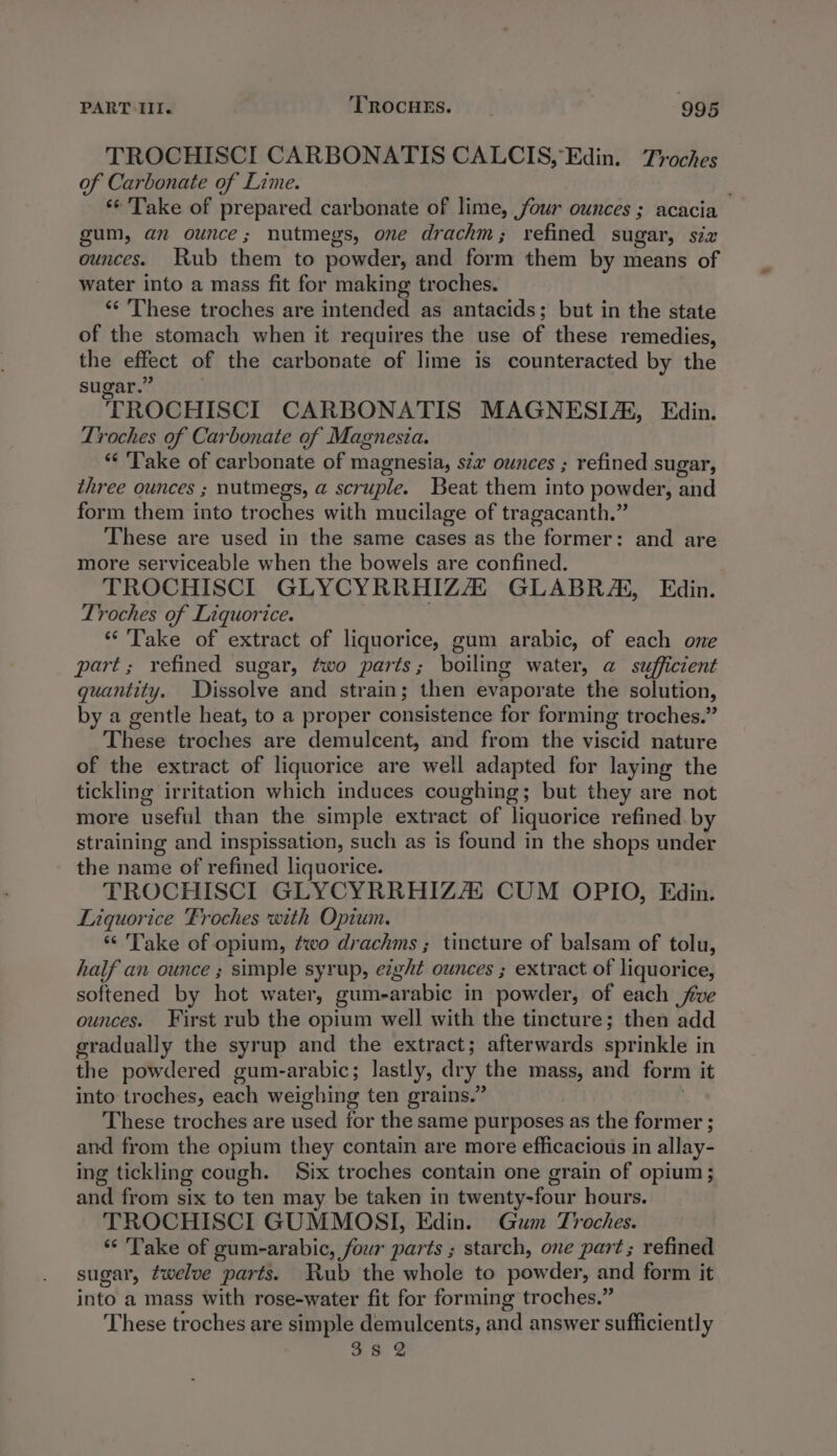 TROCHISCI CARBONATIS CALCIS, Edin. Troches of Carbonate of Lime. ‘© Take of prepared carbonate of lime, four ounces ; acacia gum, an ounce; nutmegs, one drachm; refined sugar, six ounces. Rub them to powder, and form them by means of water into a mass fit for making troches. ‘‘ These troches are intended as antacids; but in the state of the stomach when it requires the use of these remedies, the effect of the carbonate of lime is counteracted by the sugar.” TROCHISCI CARBONATIS MAGNESIA, Edin. Troches of Carbonate of Magnesia. “¢ ‘Take of carbonate of magnesia, szz ounces ; refined sugar, three ounces ; nutmegs, a scruple. Beat them into powder, and form them into troches with mucilage of tragacanth.” These are used in the same cases as the former: and are more serviceable when the bowels are confined. TROCHISCI GLYCYRRHIZA GLABRA, Edin. Troches of Liquorice. ; “Take of extract of liquorice, gum arabic, of each one part; refined sugar, two parts; boiling water, a sufficient quantity. Dissolve and strain; then evaporate the solution, by a gentle heat, to a proper consistence for forming troches.” These troches are demulcent, and from the viscid nature of the extract of liquorice are well adapted for laying the tickling irritation which induces coughing; but they are not more useful than the simple extract of liquorice refined by straining and inspissation, such as is found in the shops under the name of refined liquorice. TROCHISCI GLYCYRRHIZA CUM OPIO, Edin. Liquorice Froches with Opium. “ Take of opium, two drachms ; tincture of balsam of tolu, half an ounce ; simple syrup, eight ounces ; extract of liquorice, softened by hot water, gum-arabic in powder, of each five ounces. First rub the opium well with the tincture; then add gradually the syrup and the extract; afterwards sprinkle in the powdered gum-arabic; lastly, dry the mass, and form it into troches, each weighing ten grains.” . These troches are used for the same purposes as the former ; and from the opium they contain are more efficacious in allay- ing tickling cough. Six troches contain one grain of opium ; and from six to ten may be taken in twenty-four hours. TROCHISCI GUMMOSI, Edin. Gum Troches. “ Take of gum-arabic, four parts ; starch, one part; refined sugar, twelve parts. Rub the whole to powder, and form it into a mass with rose-water fit for forming troches.” These troches are simple demulcents, and answer sufficiently 38 2