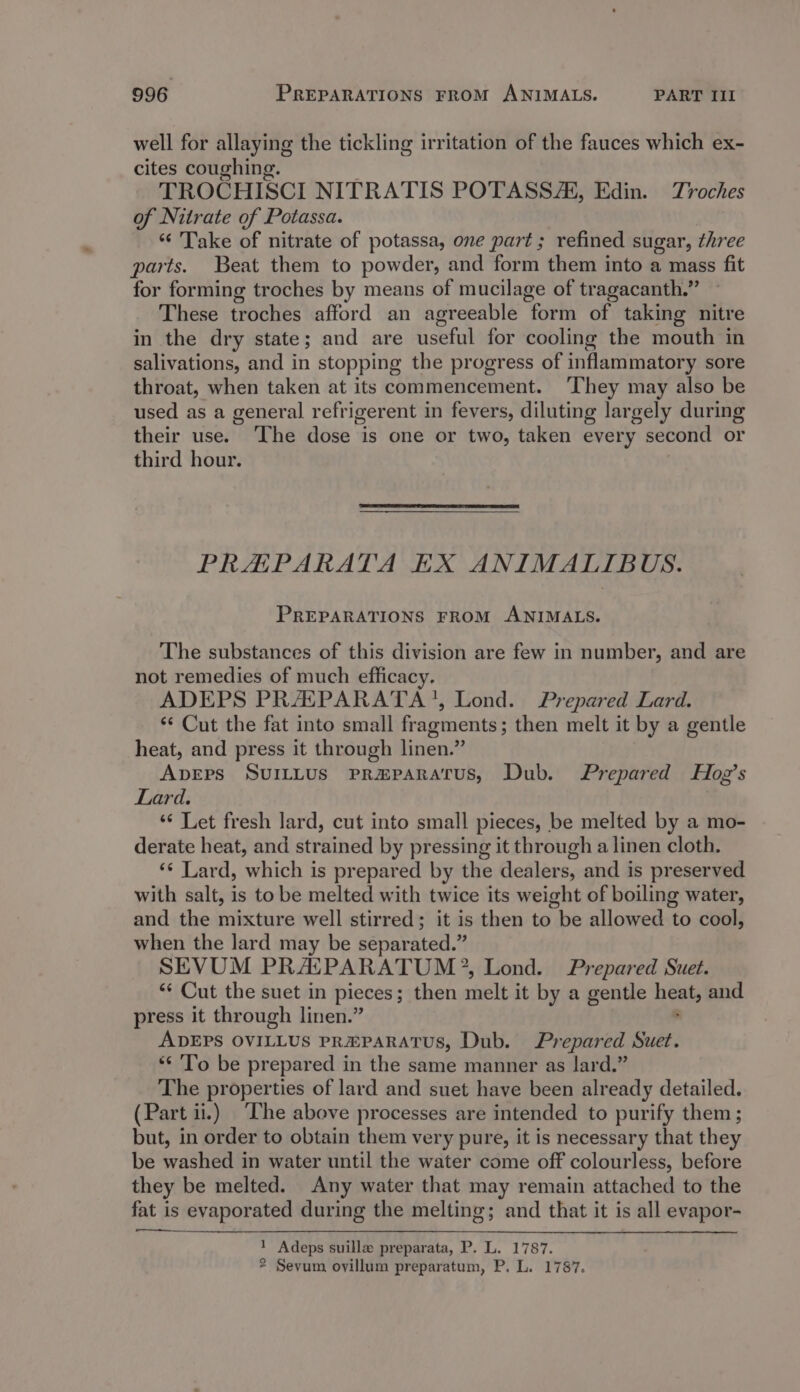 well for allaying the tickling irritation of the fauces which ex- cites coughing. TROCHISCI NITRATIS POTASSAs, Edin. Troches of Nitrate of Potassa. ‘“‘ Take of nitrate of potassa, one part; refined sugar, three parts. Beat them to powder, and form them into a mass fit for forming troches by means of mucilage of tragacanth.’ These troches afford an agreeable torte of taking nitre in the dry state; and are hasta for cooling the mouth in salivations, and in stopping the progress of inflammatory sore throat, when taken at its commencement. ‘They may also be used as a general refrigerent in fevers, diluting largely during their use. ‘The dose is one or two, taken every second or third hour. PRHEPARATA EX ANIMALIBUS. PREPARATIONS FROM ANIMALS. The substances of this division are few in number, and are not remedies of much efficacy. ADEPS PRAIPARATA?, Lond. Prepared Lard. ‘* Cut the fat into small fragments; then melt it by a gentle heat, and press it through linen.” ApEps SUILLUS PRmHPARATUS, Dub. Prepared Hog’s Lard. ‘“¢ Let fresh lard, cut into small pieces, be melted by a mo- derate heat, and strained by pressing it through a linen cloth. ‘¢ Lard, which is prepared by the dealers, and is preserved with salt, is to be melted with twice its weight of boiling water, and the mixture well stirred; it is then to be allowed to cool, when the lard may be separated.” SEVUM PRACPARATUM®, Lond. Prepared Suet. ‘¢ Cut the suet in pieces ; ; then ciel it by a gentle heat and press it through linen.” ADEPS OVILLUS PREPARATUS, Dub. Prepared Suet. ** ‘To be prepared in the same manner as lard.” The properties of lard and suet have been already detailed. (Part ii.) The abeve processes are intended to purify them; but, in order to obtain them very pure, it is necessary that they be washed in water until the water come off colourless, before they be melted. Any water that may remain attached to the fat is evaporated during the melting; and that it is all evapor- 1 Adeps suille preparata, P. L. 1787. 2 Sevum ovillum preparatum, P. L. 1787.